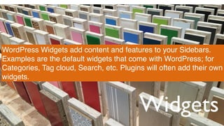 Widgets
WordPress Widgets add content and features to your Sidebars.
Examples are the default widgets that come with WordPress; for
Categories, Tag cloud, Search, etc. Plugins will often add their own
widgets.
 