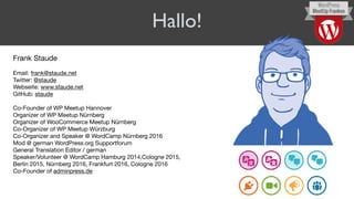 Hallo!
Frank Staude

Email: frank@staude.net

Twitter: @staude

Webseite: www.staude.net

GitHub: staude

Co-Founder of WP Meetup Hannover

Organizer of WP Meetup Nürnberg

Organizer of WooCommerce Meetup Nürnberg

Co-Organizer of WP Meetup Würzburg

Co-Organizer and Speaker @ WordCamp Nürnberg 2016

Mod @ german WordPress.org Supportforum

General Translation Editor / german

Speaker/Volunteer @ WordCamp Hamburg 2014,Cologne 2015,  
Berlin 2015, Nürnberg 2016, Frankfurt 2016, Cologne 2016

Co-Founder of adminpress.de

 