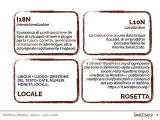 WordPress Meetup – Parma – 24/11/2016 6
I18N
Internationalization
Il processo di predisposizione (in
fase di sviluppo) di temi e plugin
per la futura, corretta, generazione
di traduzioni in altre lingue, oltre
all'originale (solitamente l’inglese).
L10N
Localization
La traduzione, in una data lingua
(locale), di un prodotto
precedentemente
internazionalizzato.
I siti web WordPress.org di ogni paese
che sono il riferimento della community
locale nella rispettiva lingua.
«mettere su Rosetta» = pubblicare o
modificare di informazioni e contenuti
del sito WordPress in italiano:
https://it.wordpress.org/
ROSETTA
LINGUA + LUOGO+ DIREZIONE
DEL TESTO+ DATE, NUMERI,
MONETA LOCALE…
LOCALE
 