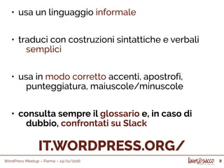 WordPress Meetup – Parma – 24/11/2016 8
IT.WORDPRESS.ORG/
• usa un linguaggio informale
• traduci con costruzioni sintattiche e verbali
semplici
• usa in modo corretto accenti, apostrofi,
punteggiatura, maiuscole/minuscole
• consulta sempre il glossario e, in caso di
dubbio, confrontati su Slack
 
