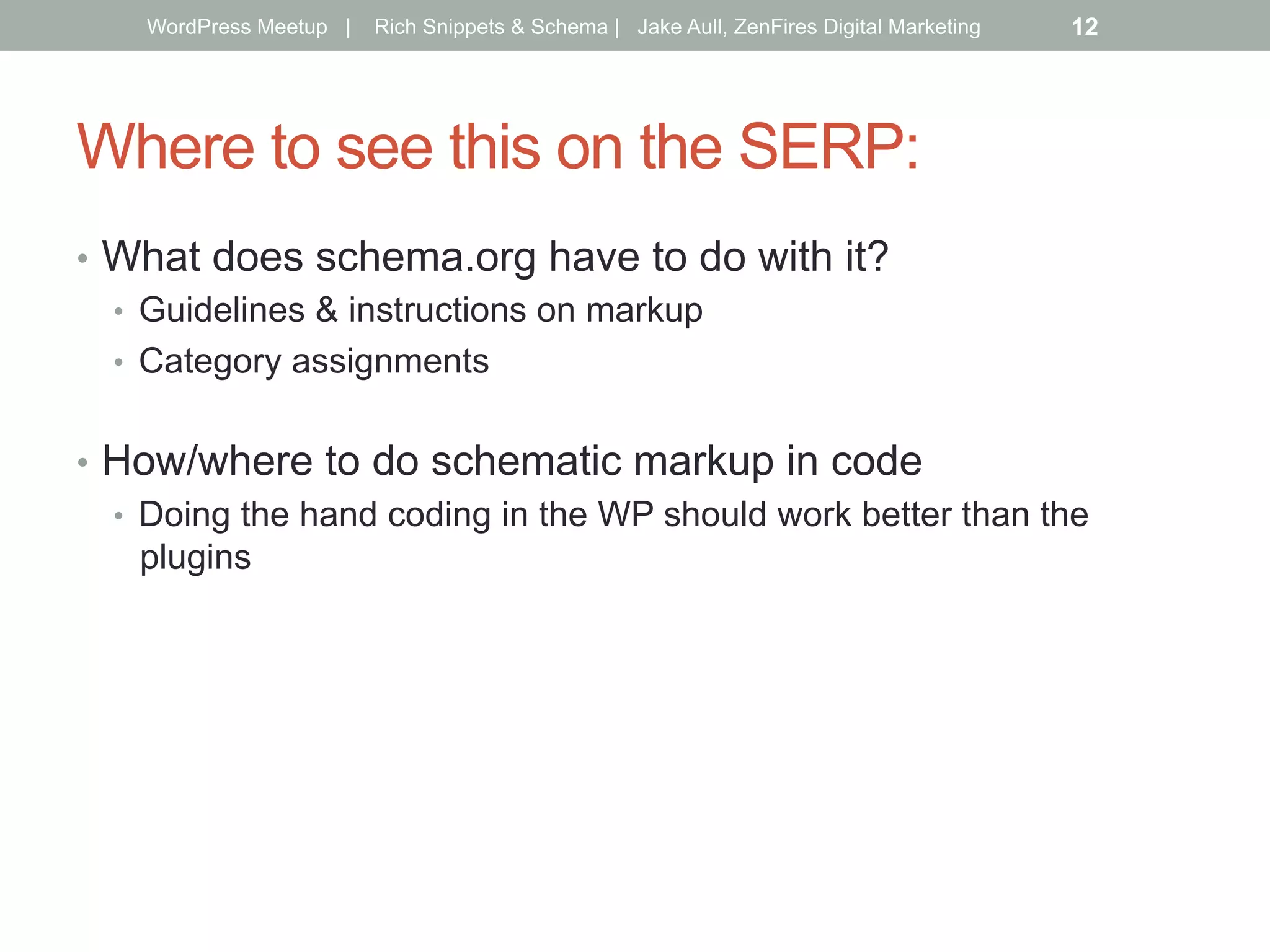 Where to see this on the SERP:
•  What does schema.org have to do with it?
•  Guidelines & instructions on markup
•  Category assignments
•  How/where to do schematic markup in code
•  Doing the hand coding in the WP should work better than the
plugins
WordPress Meetup | Rich Snippets & Schema | Jake Aull, ZenFires Digital Marketing 12
 