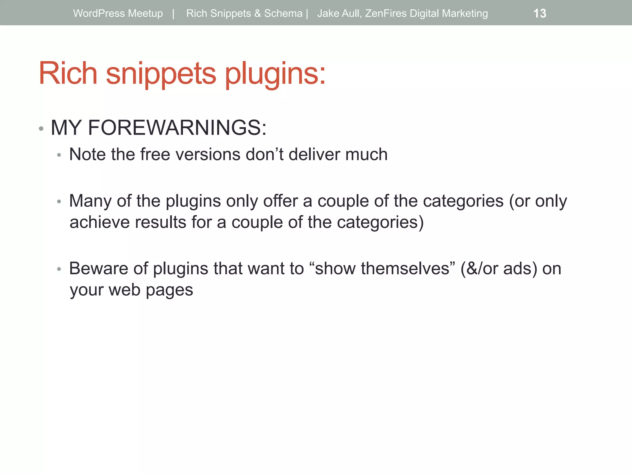 Rich snippets plugins:
•  MY FOREWARNINGS:
•  Note the free versions don’t deliver much
•  Many of the plugins only offer a couple of the categories (or only
achieve results for a couple of the categories)
•  Beware of plugins that want to “show themselves” (&/or ads) on
your web pages
WordPress Meetup | Rich Snippets & Schema | Jake Aull, ZenFires Digital Marketing 13
 