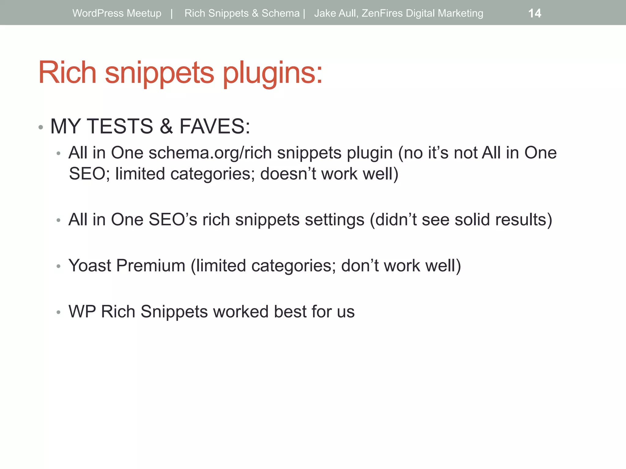 Rich snippets plugins:
•  MY TESTS & FAVES:
•  All in One schema.org/rich snippets plugin (no it’s not All in One
SEO; limited categories; doesn’t work well)
•  All in One SEO’s rich snippets settings (didn’t see solid results)
•  Yoast Premium (limited categories; don’t work well)
•  WP Rich Snippets worked best for us
WordPress Meetup | Rich Snippets & Schema | Jake Aull, ZenFires Digital Marketing 14
 