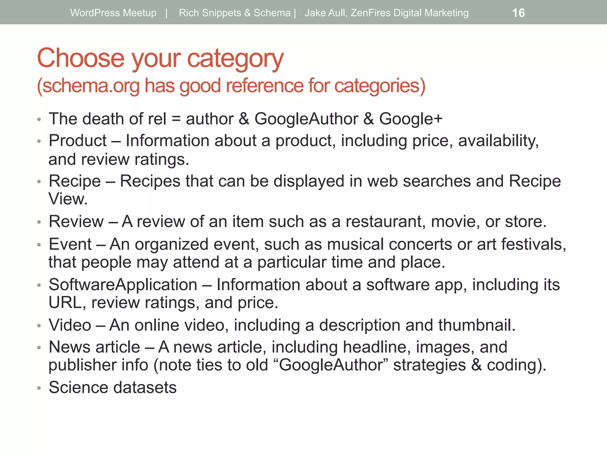 Choose your category
(schema.org has good reference for categories)
•  The death of rel = author & GoogleAuthor & Google+
•  Product – Information about a product, including price, availability,
and review ratings.
•  Recipe – Recipes that can be displayed in web searches and Recipe
View.
•  Review – A review of an item such as a restaurant, movie, or store.
•  Event – An organized event, such as musical concerts or art festivals,
that people may attend at a particular time and place.
•  SoftwareApplication – Information about a software app, including its
URL, review ratings, and price.
•  Video – An online video, including a description and thumbnail.
•  News article – A news article, including headline, images, and
publisher info (note ties to old “GoogleAuthor” strategies & coding).
•  Science datasets
WordPress Meetup | Rich Snippets & Schema | Jake Aull, ZenFires Digital Marketing 16
 