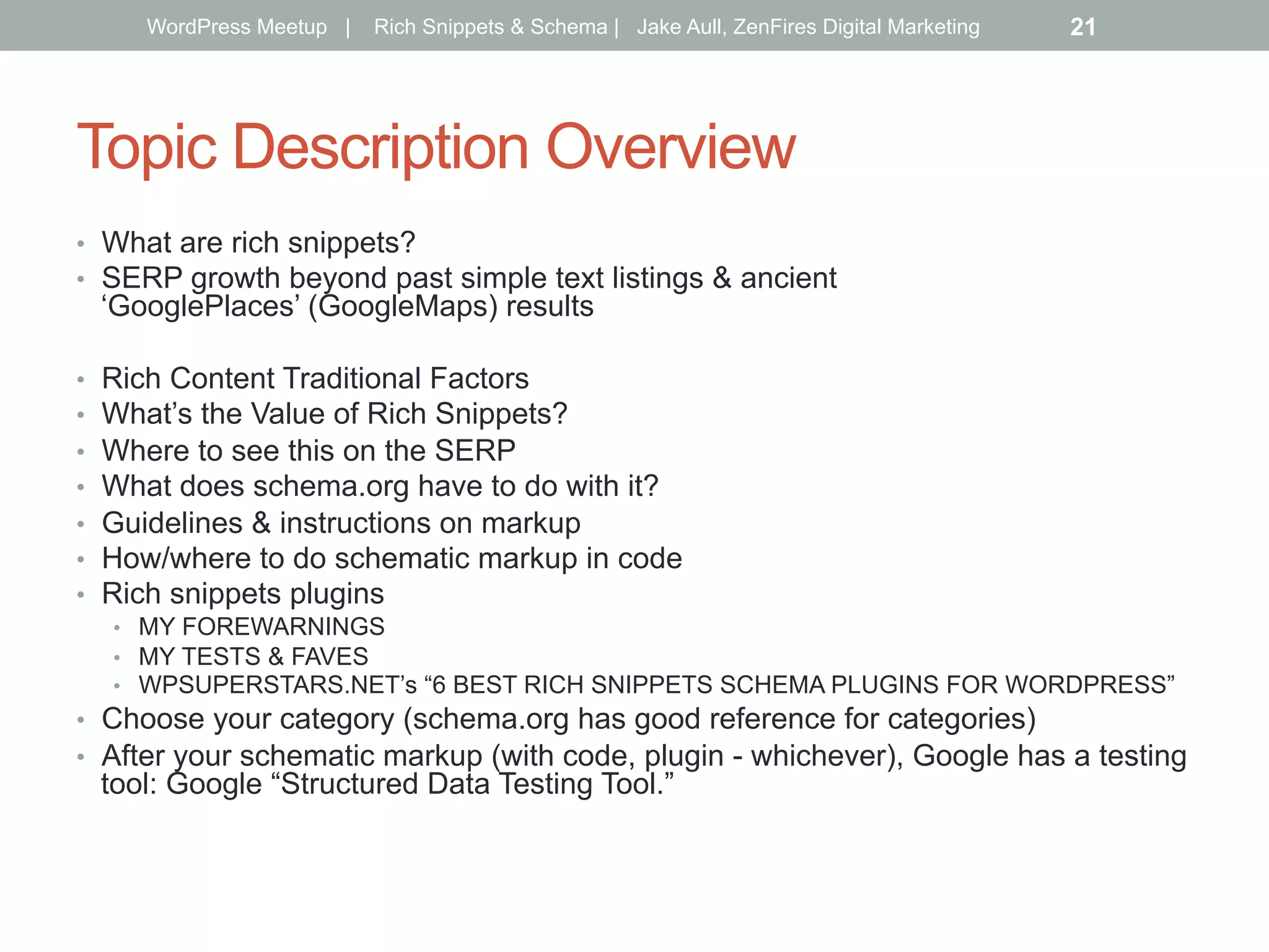 Topic Description Overview
•  What are rich snippets?
•  SERP growth beyond past simple text listings & ancient
‘GooglePlaces’ (GoogleMaps) results
•  Rich Content Traditional Factors
•  What’s the Value of Rich Snippets?
•  Where to see this on the SERP
•  What does schema.org have to do with it?
•  Guidelines & instructions on markup
•  How/where to do schematic markup in code
•  Rich snippets plugins
•  MY FOREWARNINGS
•  MY TESTS & FAVES
•  WPSUPERSTARS.NET’s “6 BEST RICH SNIPPETS SCHEMA PLUGINS FOR WORDPRESS”
•  Choose your category (schema.org has good reference for categories)
•  After your schematic markup (with code, plugin - whichever), Google has a testing
tool: Google “Structured Data Testing Tool.”
WordPress Meetup | Rich Snippets & Schema | Jake Aull, ZenFires Digital Marketing 21
 