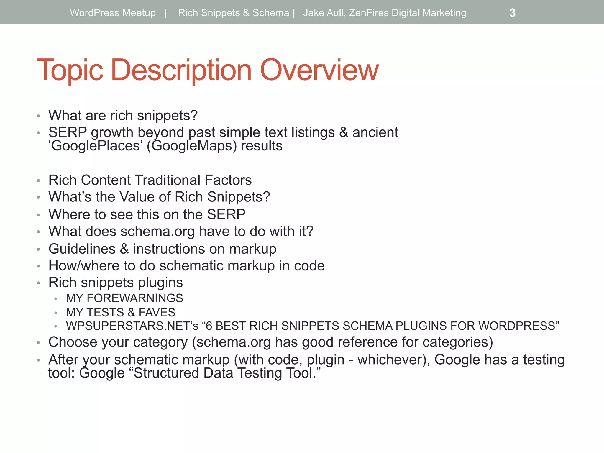 Topic Description Overview
•  What are rich snippets?
•  SERP growth beyond past simple text listings & ancient
‘GooglePlaces’ (GoogleMaps) results
•  Rich Content Traditional Factors
•  What’s the Value of Rich Snippets?
•  Where to see this on the SERP
•  What does schema.org have to do with it?
•  Guidelines & instructions on markup
•  How/where to do schematic markup in code
•  Rich snippets plugins
•  MY FOREWARNINGS
•  MY TESTS & FAVES
•  WPSUPERSTARS.NET’s “6 BEST RICH SNIPPETS SCHEMA PLUGINS FOR WORDPRESS”
•  Choose your category (schema.org has good reference for categories)
•  After your schematic markup (with code, plugin - whichever), Google has a testing
tool: Google “Structured Data Testing Tool.”
WordPress Meetup | Rich Snippets & Schema | Jake Aull, ZenFires Digital Marketing 3
 