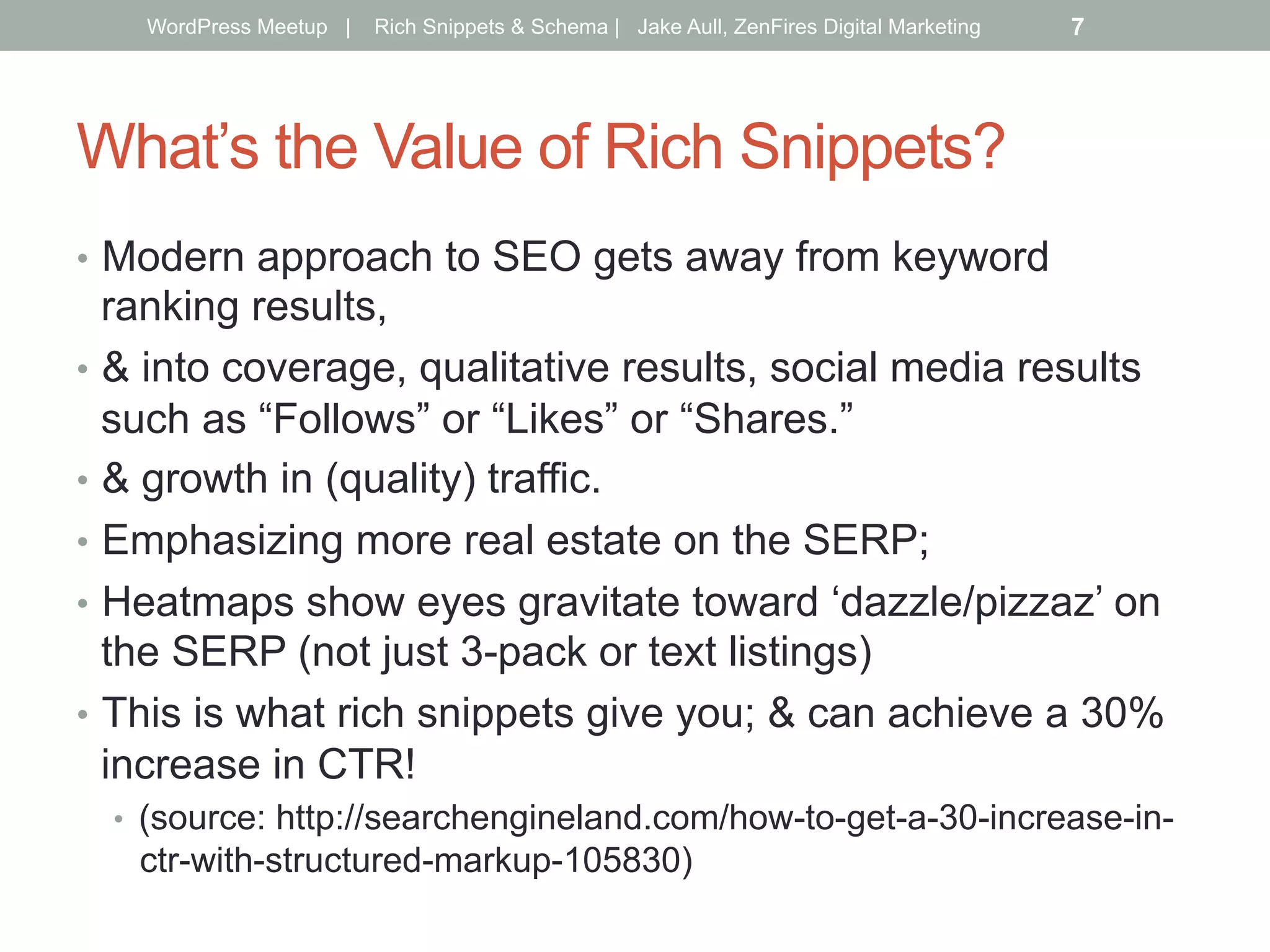 What’s the Value of Rich Snippets?
•  Modern approach to SEO gets away from keyword
ranking results,
•  & into coverage, qualitative results, social media results
such as “Follows” or “Likes” or “Shares.”
•  & growth in (quality) traffic.
•  Emphasizing more real estate on the SERP;
•  Heatmaps show eyes gravitate toward ‘dazzle/pizzaz’ on
the SERP (not just 3-pack or text listings)
•  This is what rich snippets give you; & can achieve a 30%
increase in CTR!
•  (source: http://searchengineland.com/how-to-get-a-30-increase-in-
ctr-with-structured-markup-105830)
WordPress Meetup | Rich Snippets & Schema | Jake Aull, ZenFires Digital Marketing 7
 