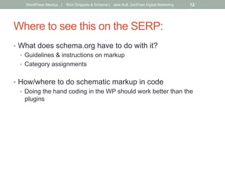 Where to see this on the SERP:
•  What does schema.org have to do with it?
•  Guidelines & instructions on markup
•  Category assignments
•  How/where to do schematic markup in code
•  Doing the hand coding in the WP should work better than the
plugins
WordPress Meetup | Rich Snippets & Schema | Jake Aull, ZenFires Digital Marketing 12
 