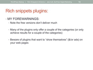 Rich snippets plugins:
•  MY FOREWARNINGS:
•  Note the free versions don’t deliver much
•  Many of the plugins only offer a couple of the categories (or only
achieve results for a couple of the categories)
•  Beware of plugins that want to “show themselves” (&/or ads) on
your web pages
WordPress Meetup | Rich Snippets & Schema | Jake Aull, ZenFires Digital Marketing 13
 