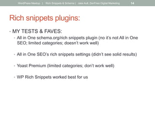 Rich snippets plugins:
•  MY TESTS & FAVES:
•  All in One schema.org/rich snippets plugin (no it’s not All in One
SEO; limited categories; doesn’t work well)
•  All in One SEO’s rich snippets settings (didn’t see solid results)
•  Yoast Premium (limited categories; don’t work well)
•  WP Rich Snippets worked best for us
WordPress Meetup | Rich Snippets & Schema | Jake Aull, ZenFires Digital Marketing 14
 