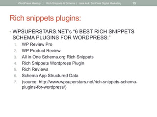 Rich snippets plugins:
•  WPSUPERSTARS.NET’s “6 BEST RICH SNIPPETS
SCHEMA PLUGINS FOR WORDPRESS:”
1.  WP Review Pro
2.  WP Product Review
3.  All in One Schema.org Rich Snippets
4.  Rich Snippets Wordpress Plugin
5.  Rich Reviews
6.  Schema App Structured Data
7.  (source: http://www.wpsuperstars.net/rich-snippets-schema-
plugins-for-wordpress/)
WordPress Meetup | Rich Snippets & Schema | Jake Aull, ZenFires Digital Marketing 15
 