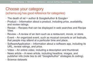 Choose your category
(schema.org has good reference for categories)
•  The death of rel = author & GoogleAuthor & Google+
•  Product – Information about a product, including price, availability,
and review ratings.
•  Recipe – Recipes that can be displayed in web searches and Recipe
View.
•  Review – A review of an item such as a restaurant, movie, or store.
•  Event – An organized event, such as musical concerts or art festivals,
that people may attend at a particular time and place.
•  SoftwareApplication – Information about a software app, including its
URL, review ratings, and price.
•  Video – An online video, including a description and thumbnail.
•  News article – A news article, including headline, images, and
publisher info (note ties to old “GoogleAuthor” strategies & coding).
•  Science datasets
WordPress Meetup | Rich Snippets & Schema | Jake Aull, ZenFires Digital Marketing 16
 
