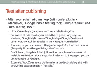 Test after publishing
•  After your schematic markup (with code, plugin -
whichever), Google has a testing tool: Google “Structured
Data Testing Tool.”
•  https://search.google.com/structured-data/testing-tool
•  Be aware of rich results you would have gotten anyway; i.e.,
sitelinks, GoogleMyBusiness/GoogleMaps/GoogleReviews (in
other words watch for results in the category you tried for).
•  & of course you can search Google Incognito for the brand name
(3rd-party & non-Google listings don’t count).
•  Don’t do anything black-hat (attempt to do schematic markup of
invisible content, or pick categories irrelevant to the page); you can
be penalized by Google.
•  Example: WooCommerce platform for a product catalog site with
everything except prices = “no sale.”
WordPress Meetup | Rich Snippets & Schema | Jake Aull, ZenFires Digital Marketing 18
 