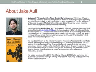 About Jake Aull
•  Jake Aull, Principal of Zen Fires Digital Marketing since 2010, has 22 years
marketing, branding and digital experience. He takes a strategic digital marketing
and usability approach to web analysis and search marketing. He has a Masters
of Science degree in Marketing from Georgia State University where he did a
thesis research project on social media marketing.
• 
Jake has written WordPress SEO Success for Pearson Prentice-Hall - their first
book of its kind (http://bit.ly/1fxIQzu). He has also been GSU’s first Social Media
Marketing and SEO course writer and instructor since 2010, directing students to
create new social channels driving measurable traffic to major brands. He was a
reviewer of, and wrote the instructor’s manual for, Pearson-Prentice Hall’s first
social media marketing text book.
• 
•  He has been Chairs of the Atlanta Interactive Marketing Association Social Media
special interest group and Search Marketing SIG, directing educational sell-out
events. And co-founder of The Change Challenge, monthly digital marketing
workshops for non-profits. Jake also holds a bachelor’s degree in graphic design
from Savannah College of Art and Design and is currently the president of the
Atlanta Alumni Chapter where he builds and promotes educational and
networking events.
• 
•  He was a speaker at the 2014 WordCamp Atlanta, 2015 Digital Marketing for
Business Conference Raleigh, among other search marketing and social media
speaking engagements.
WordPress Meetup | Rich Snippets & Schema | Jake Aull, ZenFires Digital Marketing 2
 