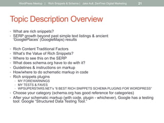 Topic Description Overview
•  What are rich snippets?
•  SERP growth beyond past simple text listings & ancient
‘GooglePlaces’ (GoogleMaps) results
•  Rich Content Traditional Factors
•  What’s the Value of Rich Snippets?
•  Where to see this on the SERP
•  What does schema.org have to do with it?
•  Guidelines & instructions on markup
•  How/where to do schematic markup in code
•  Rich snippets plugins
•  MY FOREWARNINGS
•  MY TESTS & FAVES
•  WPSUPERSTARS.NET’s “6 BEST RICH SNIPPETS SCHEMA PLUGINS FOR WORDPRESS”
•  Choose your category (schema.org has good reference for categories)
•  After your schematic markup (with code, plugin - whichever), Google has a testing
tool: Google “Structured Data Testing Tool.”
WordPress Meetup | Rich Snippets & Schema | Jake Aull, ZenFires Digital Marketing 21
 