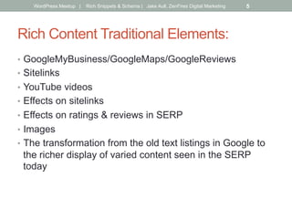 Rich Content Traditional Elements:
•  GoogleMyBusiness/GoogleMaps/GoogleReviews
•  Sitelinks
•  YouTube videos
•  Effects on sitelinks
•  Effects on ratings & reviews in SERP
•  Images
•  The transformation from the old text listings in Google to
the richer display of varied content seen in the SERP
today
WordPress Meetup | Rich Snippets & Schema | Jake Aull, ZenFires Digital Marketing 5
 