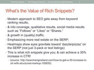 What’s the Value of Rich Snippets?
•  Modern approach to SEO gets away from keyword
ranking results,
•  & into coverage, qualitative results, social media results
such as “Follows” or “Likes” or “Shares.”
•  & growth in (quality) traffic.
•  Emphasizing more real estate on the SERP;
•  Heatmaps show eyes gravitate toward ‘dazzle/pizzaz’ on
the SERP (not just 3-pack or text listings)
•  This is what rich snippets give you; & can achieve a 30%
increase in CTR!
•  (source: http://searchengineland.com/how-to-get-a-30-increase-in-
ctr-with-structured-markup-105830)
WordPress Meetup | Rich Snippets & Schema | Jake Aull, ZenFires Digital Marketing 7
 