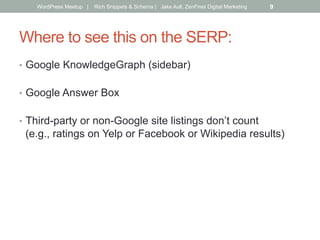 Where to see this on the SERP:
•  Google KnowledgeGraph (sidebar)
•  Google Answer Box
•  Third-party or non-Google site listings don’t count
(e.g., ratings on Yelp or Facebook or Wikipedia results)
WordPress Meetup | Rich Snippets & Schema | Jake Aull, ZenFires Digital Marketing 9
 