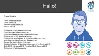 Hallo!
Frank Staude

Email: frank@staude.net

Twitter: @staude

Webseite: www.staude.net

GitHub: staude

Co-Founder of WP Meetup Hannover

Organizer of WP Meetup Nürnberg

Organizer of WooCommerce Meetup Nürnberg

Co-Organizer of WP Meetup Würzburg

Co-Organizer and Speaker @ WordCamp Nürnberg 2016

Mod @ german WordPress.org Supportforum

General Translation Editor / german

Speaker/Volunteer @ WordCamp Hamburg 2014,Cologne 2015,  
Berlin 2015, Nürnberg 2016, Frankfurt 2016, Cologne 2016

Co-Founder of adminpress.de

 