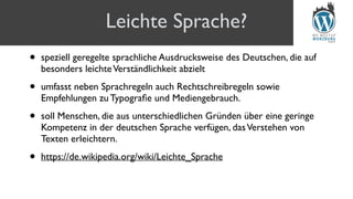 • speziell geregelte sprachliche Ausdrucksweise des Deutschen, die auf
besonders leichteVerständlichkeit abzielt
• umfasst neben Sprachregeln auch Rechtschreibregeln sowie
Empfehlungen zu Typograﬁe und Mediengebrauch.
• soll Menschen, die aus unterschiedlichen Gründen über eine geringe
Kompetenz in der deutschen Sprache verfügen, dasVerstehen von
Texten erleichtern.
• https://de.wikipedia.org/wiki/Leichte_Sprache
Leichte Sprache?
 