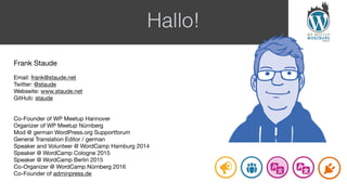 Hallo!
Frank Staude

Email: frank@staude.net

Twitter: @staude

Webseite: www.staude.net

GitHub: staude

Co-Founder of WP Meetup Hannover

Organizer of WP Meetup Nürnberg

Mod @ german WordPress.org Supportforum

General Translation Editor / german

Speaker and Volunteer @ WordCamp Hamburg 2014

Speaker @ WordCamp Cologne 2015

Speaker @ WordCamp Berlin 2015

Co-Organizer @ WordCamp Nürnberg 2016

Co-Founder of adminpress.de
 