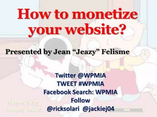 How to monetize
    your website?
Presented by Jean “Jeazy” Felisme


              Twitter @WPMIA
               TWEET #WPMIA
          Facebook Search: WPMIA
                   Follow
           @ricksolari @jackiej04
 