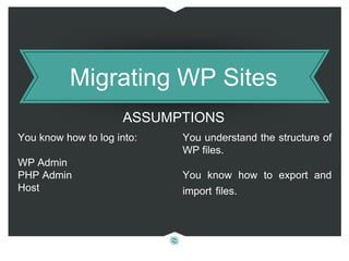 Migrating WP Sites
You know how to log into:
WP Admin
PHP Admin
Host
You understand the structure of
WP files.
You know how to export and
import files.
ASSUMPTIONS
 