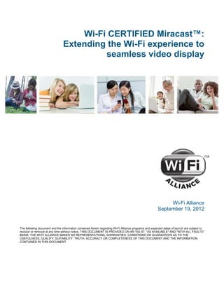Wi-Fi CERTIFIED Miracast™:
                                Extending the Wi-Fi experience to
                                         seamless video display




                                                                                                           Wi-Fi Alliance
                                                                                                      September 19, 2012


The following document and the information contained herein regarding Wi-Fi Alliance programs and expected dates of launch are subject to
revision or removal at any time without notice. THIS DOCUMENT IS PROVIDED ON AN "AS IS", "AS AVAILABLE" AND "WITH ALL FAULTS"
BASIS. THE WI-FI ALLIANCE MAKES NO REPRESENTATIONS, WARRANTIES, CONDITIONS OR GUARANTEES AS TO THE
USEFULNESS, QUALITY, SUITABILITY, TRUTH, ACCURACY OR COMPLETENESS OF THIS DOCUMENT AND THE INFORMATION
CONTAINED IN THIS DOCUMENT.
 