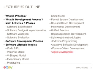 LECTURE #2 OUTLINE
• What is Process?
• What is Development Process?
• Main Activities & Phases
– Software Specification
– Software Design & Implementation
– Software Validation
– Software Evaluation
• Software Development Process
• Software Lifecycle Models
– Code & Fix
– Waterfall Model
– V-Shaped Model
– Evolutionary Model
– Prototyping
– Spiral Model
– Formal System Development
– Re-used Based Development
– Incremental Development
– Unified Process
– Rapid Application Development
– Lightweight methodologies
•Extreme Programming
•Adaptive Software Development
•Feature-Driven Development
•Agile Development
WPM Lecture #2 2
 