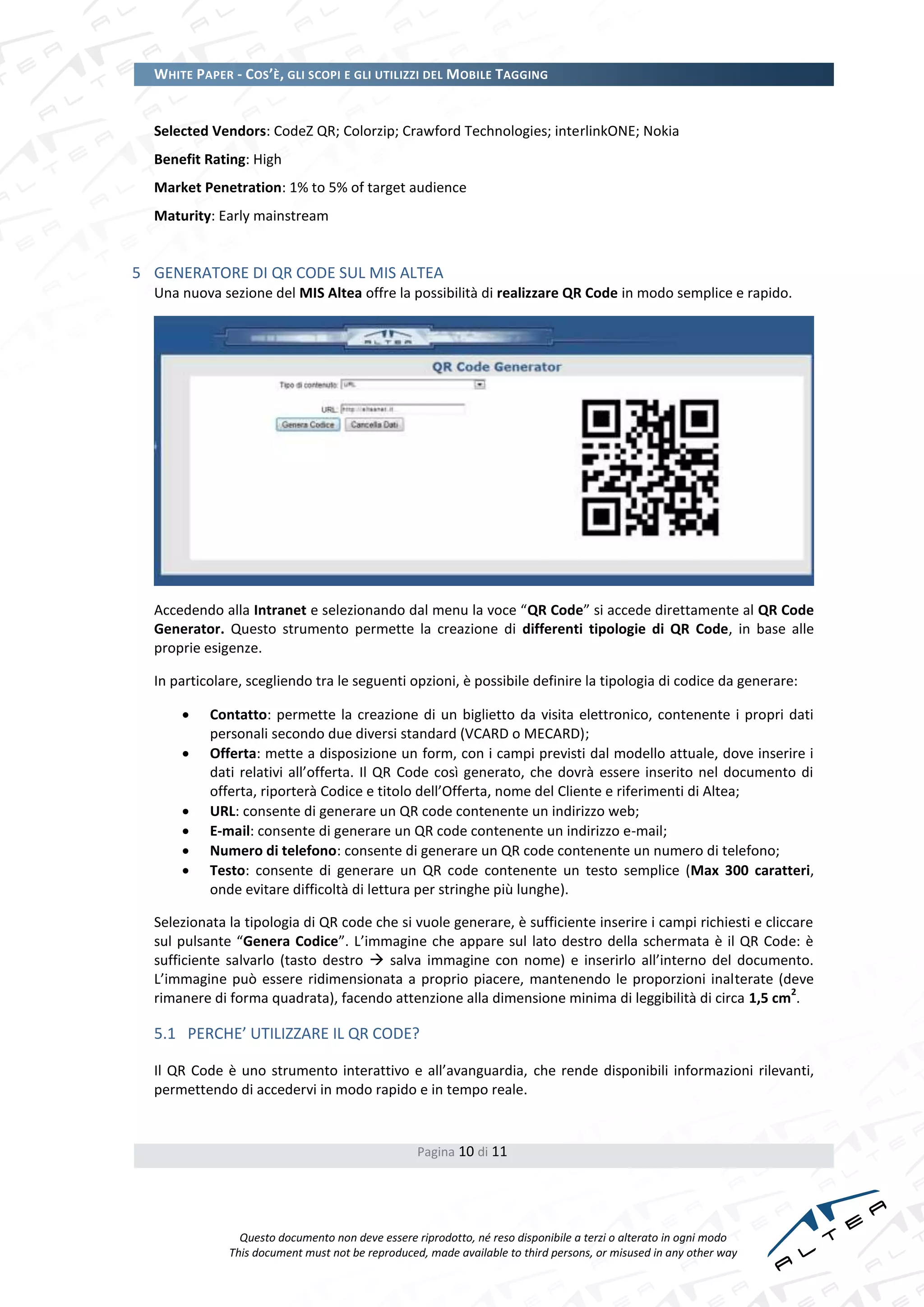 WHITE PAPER - COS’È, GLI SCOPI E GLI UTILIZZI DEL MOBILE TAGGING


  Selected Vendors: CodeZ QR; Colorzip; Crawford Technologies; interlinkONE; Nokia
  Benefit Rating: High
  Market Penetration: 1% to 5% of target audience
  Maturity: Early mainstream


5 GENERATORE DI QR CODE SUL MIS ALTEA
  Una nuova sezione del MIS Altea offre la possibilità di realizzare QR Code in modo semplice e rapido.




  Accedendo alla Intranet e selezionando dal menu la voce “QR Code” si accede direttamente al QR Code
  Generator. Questo strumento permette la creazione di differenti tipologie di QR Code, in base alle
  proprie esigenze.

  In particolare, scegliendo tra le seguenti opzioni, è possibile definire la tipologia di codice da generare:

          Contatto: permette la creazione di un biglietto da visita elettronico, contenente i propri dati
           personali secondo due diversi standard (VCARD o MECARD);
          Offerta: mette a disposizione un form, con i campi previsti dal modello attuale, dove inserire i
           dati relativi all’offerta. Il QR Code così generato, che dovrà essere inserito nel documento di
           offerta, riporterà Codice e titolo dell’Offerta, nome del Cliente e riferimenti di Altea;
          URL: consente di generare un QR code contenente un indirizzo web;
          E-mail: consente di generare un QR code contenente un indirizzo e-mail;
          Numero di telefono: consente di generare un QR code contenente un numero di telefono;
          Testo: consente di generare un QR code contenente un testo semplice (Max 300 caratteri,
           onde evitare difficoltà di lettura per stringhe più lunghe).

  Selezionata la tipologia di QR code che si vuole generare, è sufficiente inserire i campi richiesti e cliccare
  sul pulsante “Genera Codice”. L’immagine che appare sul lato destro della schermata è il QR Code: è
  sufficiente salvarlo (tasto destro  salva immagine con nome) e inserirlo all’interno del documento.
  L’immagine può essere ridimensionata a proprio piacere, mantenendo le proporzioni inalterate (deve
                                                                                                             2
  rimanere di forma quadrata), facendo attenzione alla dimensione minima di leggibilità di circa 1,5 cm .

  5.1 PERCHE’ UTILIZZARE IL QR CODE?

  Il QR Code è uno strumento interattivo e all’avanguardia, che rende disponibili informazioni rilevanti,
  permettendo di accedervi in modo rapido e in tempo reale.


                                                  Pagina 10 di 11




                Questo documento non deve essere riprodotto, né reso disponibile a terzi o alterato in ogni modo
              This document must not be reproduced, made available to third persons, or misused in any other way
 