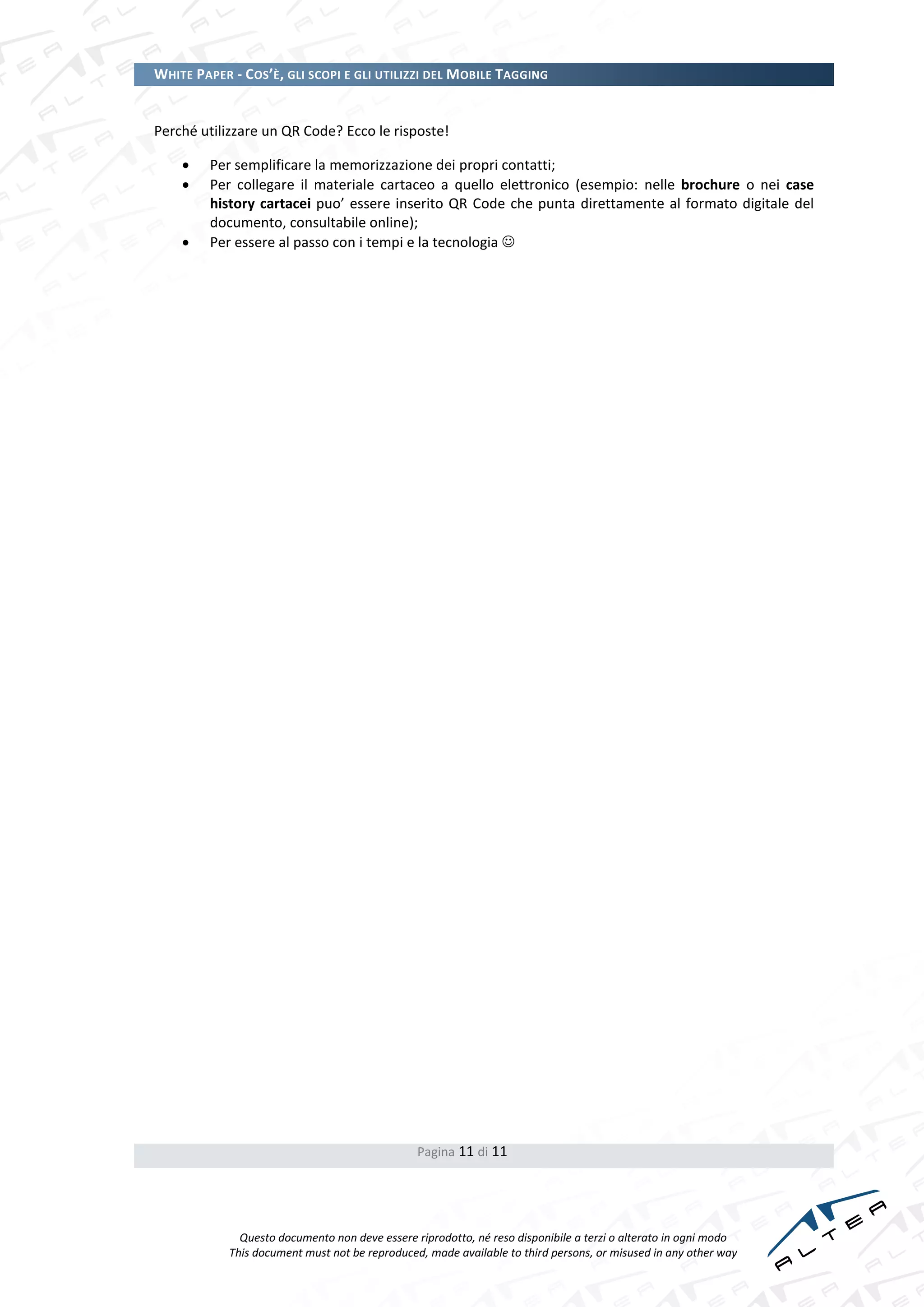 WHITE PAPER - COS’È, GLI SCOPI E GLI UTILIZZI DEL MOBILE TAGGING


Perché utilizzare un QR Code? Ecco le risposte!

        Per semplificare la memorizzazione dei propri contatti;
        Per collegare il materiale cartaceo a quello elettronico (esempio: nelle brochure o nei case
         history cartacei puo’ essere inserito QR Code che punta direttamente al formato digitale del
         documento, consultabile online);
        Per essere al passo con i tempi e la tecnologia 




                                                Pagina 11 di 11




              Questo documento non deve essere riprodotto, né reso disponibile a terzi o alterato in ogni modo
            This document must not be reproduced, made available to third persons, or misused in any other way
 