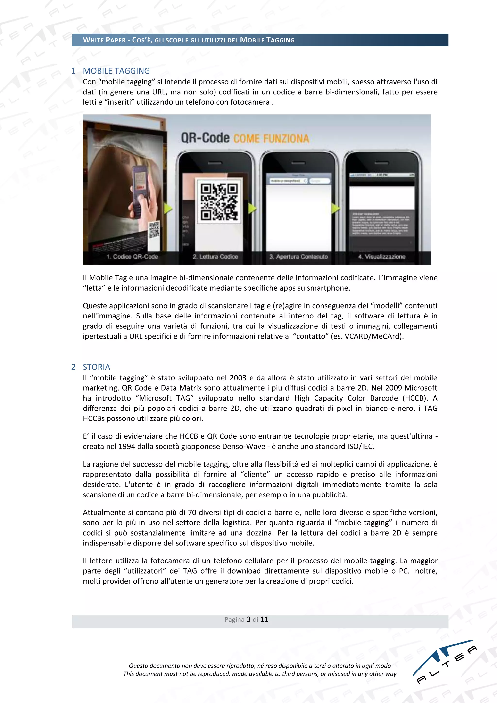 WHITE PAPER - COS’È, GLI SCOPI E GLI UTILIZZI DEL MOBILE TAGGING


1 MOBILE TAGGING
  Con “mobile tagging” si intende il processo di fornire dati sui dispositivi mobili, spesso attraverso l'uso di
  dati (in genere una URL, ma non solo) codificati in un codice a barre bi-dimensionali, fatto per essere
  letti e “inseriti” utilizzando un telefono con fotocamera .




  Il Mobile Tag è una imagine bi-dimensionale contenente delle informazioni codificate. L’immagine viene
  “letta” e le informazioni decodificate mediante specifiche apps su smartphone.

  Queste applicazioni sono in grado di scansionare i tag e (re)agire in conseguenza dei “modelli” contenuti
  nell'immagine. Sulla base delle informazioni contenute all'interno del tag, il software di lettura è in
  grado di eseguire una varietà di funzioni, tra cui la visualizzazione di testi o immagini, collegamenti
  ipertestuali a URL specifici e di fornire informazioni relative al “contatto” (es. VCARD/MeCArd).


2 STORIA
  Il “mobile tagging” è stato sviluppato nel 2003 e da allora è stato utilizzato in vari settori del mobile
  marketing. QR Code e Data Matrix sono attualmente i più diffusi codici a barre 2D. Nel 2009 Microsoft
  ha introdotto “Microsoft TAG” sviluppato nello standard High Capacity Color Barcode (HCCB). A
  differenza dei più popolari codici a barre 2D, che utilizzano quadrati di pixel in bianco-e-nero, i TAG
  HCCBs possono utilizzare più colori.

  E’ il caso di evidenziare che HCCB e QR Code sono entrambe tecnologie proprietarie, ma quest'ultima -
  creata nel 1994 dalla società giapponese Denso-Wave - è anche uno standard ISO/IEC.

  La ragione del successo del mobile tagging, oltre alla flessibilità ed ai molteplici campi di applicazione, è
  rappresentato dalla possibilità di fornire al “cliente” un accesso rapido e preciso alle informazioni
  desiderate. L'utente è in grado di raccogliere informazioni digitali immediatamente tramite la sola
  scansione di un codice a barre bi-dimensionale, per esempio in una pubblicità.

  Attualmente si contano più di 70 diversi tipi di codici a barre e, nelle loro diverse e specifiche versioni,
  sono per lo più in uso nel settore della logistica. Per quanto riguarda il “mobile tagging” il numero di
  codici si può sostanzialmente limitare ad una dozzina. Per la lettura dei codici a barre 2D è sempre
  indispensabile disporre del software specifico sul dispositivo mobile.

  Il lettore utilizza la fotocamera di un telefono cellulare per il processo del mobile-tagging. La maggior
  parte degli “utilizzatori” dei TAG offre il download direttamente sul dispositivo mobile o PC. Inoltre,
  molti provider offrono all'utente un generatore per la creazione di propri codici.



                                                  Pagina 3 di 11




                Questo documento non deve essere riprodotto, né reso disponibile a terzi o alterato in ogni modo
              This document must not be reproduced, made available to third persons, or misused in any other way
 