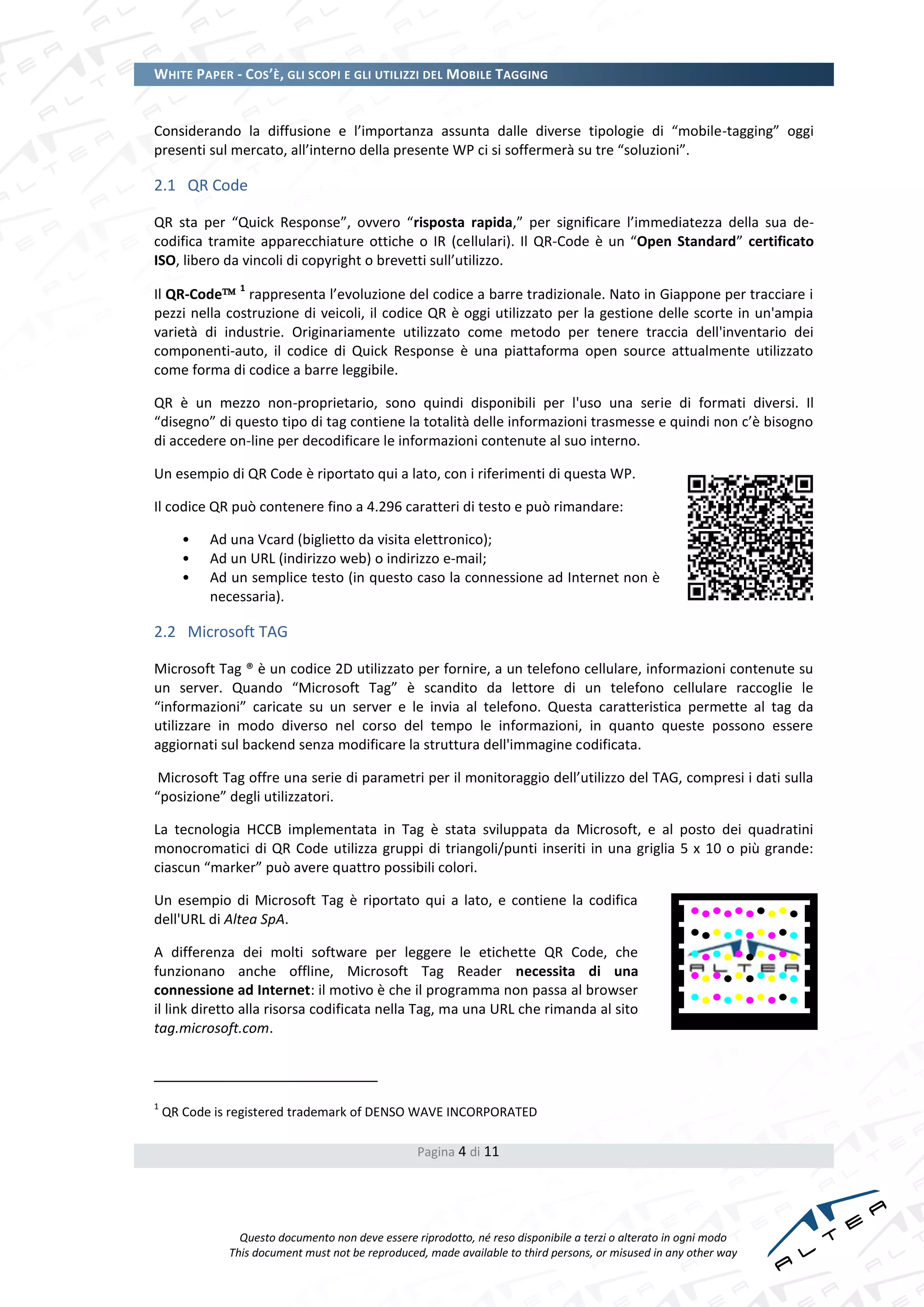 WHITE PAPER - COS’È, GLI SCOPI E GLI UTILIZZI DEL MOBILE TAGGING


Considerando la diffusione e l’importanza assunta dalle diverse tipologie di “mobile-tagging” oggi
presenti sul mercato, all’interno della presente WP ci si soffermerà su tre “soluzioni”.

2.1 QR Code

QR sta per “Quick Response”, ovvero “risposta rapida,” per significare l’immediatezza della sua de-
codifica tramite apparecchiature ottiche o IR (cellulari). Il QR-Code è un “Open Standard” certificato
ISO, libero da vincoli di copyright o brevetti sull’utilizzo.
                1
Il QR-Code rappresenta l’evoluzione del codice a barre tradizionale. Nato in Giappone per tracciare i
pezzi nella costruzione di veicoli, il codice QR è oggi utilizzato per la gestione delle scorte in un'ampia
varietà di industrie. Originariamente utilizzato come metodo per tenere traccia dell'inventario dei
componenti-auto, il codice di Quick Response è una piattaforma open source attualmente utilizzato
come forma di codice a barre leggibile.

QR è un mezzo non-proprietario, sono quindi disponibili per l'uso una serie di formati diversi. Il
“disegno” di questo tipo di tag contiene la totalità delle informazioni trasmesse e quindi non c’è bisogno
di accedere on-line per decodificare le informazioni contenute al suo interno.

Un esempio di QR Code è riportato qui a lato, con i riferimenti di questa WP.

Il codice QR può contenere fino a 4.296 caratteri di testo e può rimandare:

       •   Ad una Vcard (biglietto da visita elettronico);
       •   Ad un URL (indirizzo web) o indirizzo e-mail;
       •   Ad un semplice testo (in questo caso la connessione ad Internet non è
           necessaria).

2.2 Microsoft TAG

Microsoft Tag ® è un codice 2D utilizzato per fornire, a un telefono cellulare, informazioni contenute su
un server. Quando “Microsoft Tag” è scandito da lettore di un telefono cellulare raccoglie le
“informazioni” caricate su un server e le invia al telefono. Questa caratteristica permette al tag da
utilizzare in modo diverso nel corso del tempo le informazioni, in quanto queste possono essere
aggiornati sul backend senza modificare la struttura dell'immagine codificata.

 Microsoft Tag offre una serie di parametri per il monitoraggio dell’utilizzo del TAG, compresi i dati sulla
“posizione” degli utilizzatori.

La tecnologia HCCB implementata in Tag è stata sviluppata da Microsoft, e al posto dei quadratini
monocromatici di QR Code utilizza gruppi di triangoli/punti inseriti in una griglia 5 x 10 o più grande:
ciascun “marker” può avere quattro possibili colori.

Un esempio di Microsoft Tag è riportato qui a lato, e contiene la codifica
dell'URL di Altea SpA.

A differenza dei molti software per leggere le etichette QR Code, che
funzionano anche offline, Microsoft Tag Reader necessita di una
connessione ad Internet: il motivo è che il programma non passa al browser
il link diretto alla risorsa codificata nella Tag, ma una URL che rimanda al sito
tag.microsoft.com.

                                                                              Get the free mobile app for your phone
                                                                              http:/ / gettag.mobi
1
    QR Code is registered trademark of DENSO WAVE INCORPORATED

                                                  Pagina 4 di 11




                Questo documento non deve essere riprodotto, né reso disponibile a terzi o alterato in ogni modo
              This document must not be reproduced, made available to third persons, or misused in any other way
 
