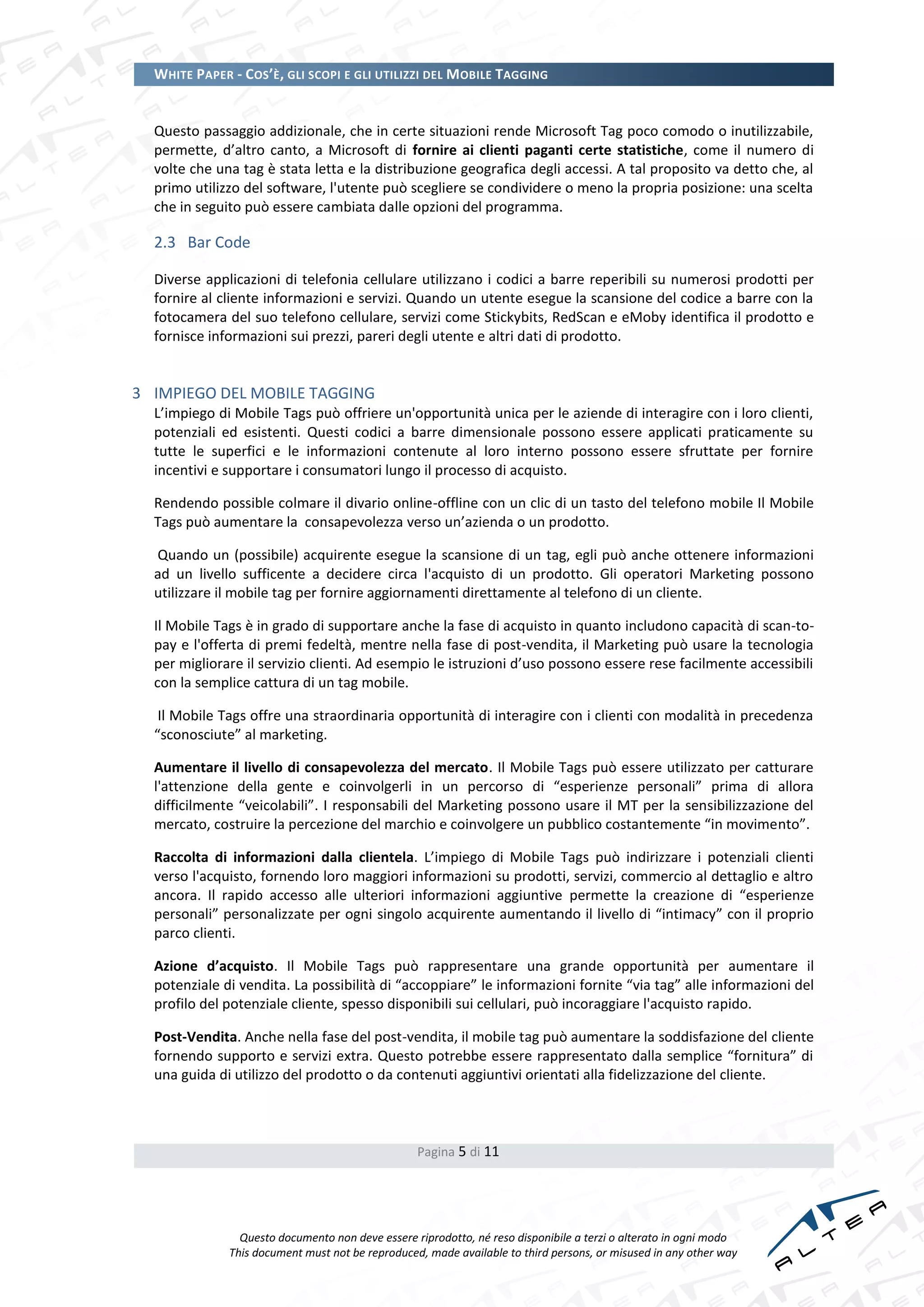 WHITE PAPER - COS’È, GLI SCOPI E GLI UTILIZZI DEL MOBILE TAGGING


  Questo passaggio addizionale, che in certe situazioni rende Microsoft Tag poco comodo o inutilizzabile,
  permette, d’altro canto, a Microsoft di fornire ai clienti paganti certe statistiche, come il numero di
  volte che una tag è stata letta e la distribuzione geografica degli accessi. A tal proposito va detto che, al
  primo utilizzo del software, l'utente può scegliere se condividere o meno la propria posizione: una scelta
  che in seguito può essere cambiata dalle opzioni del programma.

  2.3 Bar Code

  Diverse applicazioni di telefonia cellulare utilizzano i codici a barre reperibili su numerosi prodotti per
  fornire al cliente informazioni e servizi. Quando un utente esegue la scansione del codice a barre con la
  fotocamera del suo telefono cellulare, servizi come Stickybits, RedScan e eMoby identifica il prodotto e
  fornisce informazioni sui prezzi, pareri degli utente e altri dati di prodotto.


3 IMPIEGO DEL MOBILE TAGGING
  L’impiego di Mobile Tags può offriere un'opportunità unica per le aziende di interagire con i loro clienti,
  potenziali ed esistenti. Questi codici a barre dimensionale possono essere applicati praticamente su
  tutte le superfici e le informazioni contenute al loro interno possono essere sfruttate per fornire
  incentivi e supportare i consumatori lungo il processo di acquisto.

  Rendendo possible colmare il divario online-offline con un clic di un tasto del telefono mobile Il Mobile
  Tags può aumentare la consapevolezza verso un’azienda o un prodotto.

  Quando un (possibile) acquirente esegue la scansione di un tag, egli può anche ottenere informazioni
  ad un livello sufficente a decidere circa l'acquisto di un prodotto. Gli operatori Marketing possono
  utilizzare il mobile tag per fornire aggiornamenti direttamente al telefono di un cliente.

  Il Mobile Tags è in grado di supportare anche la fase di acquisto in quanto includono capacità di scan-to-
  pay e l'offerta di premi fedeltà, mentre nella fase di post-vendita, il Marketing può usare la tecnologia
  per migliorare il servizio clienti. Ad esempio le istruzioni d’uso possono essere rese facilmente accessibili
  con la semplice cattura di un tag mobile.

   Il Mobile Tags offre una straordinaria opportunità di interagire con i clienti con modalità in precedenza
  “sconosciute” al marketing.

  Aumentare il livello di consapevolezza del mercato. Il Mobile Tags può essere utilizzato per catturare
  l'attenzione della gente e coinvolgerli in un percorso di “esperienze personali” prima di allora
  difficilmente “veicolabili”. I responsabili del Marketing possono usare il MT per la sensibilizzazione del
  mercato, costruire la percezione del marchio e coinvolgere un pubblico costantemente “in movimento”.

  Raccolta di informazioni dalla clientela. L’impiego di Mobile Tags può indirizzare i potenziali clienti
  verso l'acquisto, fornendo loro maggiori informazioni su prodotti, servizi, commercio al dettaglio e altro
  ancora. Il rapido accesso alle ulteriori informazioni aggiuntive permette la creazione di “esperienze
  personali” personalizzate per ogni singolo acquirente aumentando il livello di “intimacy” con il proprio
  parco clienti.

  Azione d’acquisto. Il Mobile Tags può rappresentare una grande opportunità per aumentare il
  potenziale di vendita. La possibilità di “accoppiare” le informazioni fornite “via tag” alle informazioni del
  profilo del potenziale cliente, spesso disponibili sui cellulari, può incoraggiare l'acquisto rapido.

  Post-Vendita. Anche nella fase del post-vendita, il mobile tag può aumentare la soddisfazione del cliente
  fornendo supporto e servizi extra. Questo potrebbe essere rappresentato dalla semplice “fornitura” di
  una guida di utilizzo del prodotto o da contenuti aggiuntivi orientati alla fidelizzazione del cliente.



                                                  Pagina 5 di 11




                Questo documento non deve essere riprodotto, né reso disponibile a terzi o alterato in ogni modo
              This document must not be reproduced, made available to third persons, or misused in any other way
 