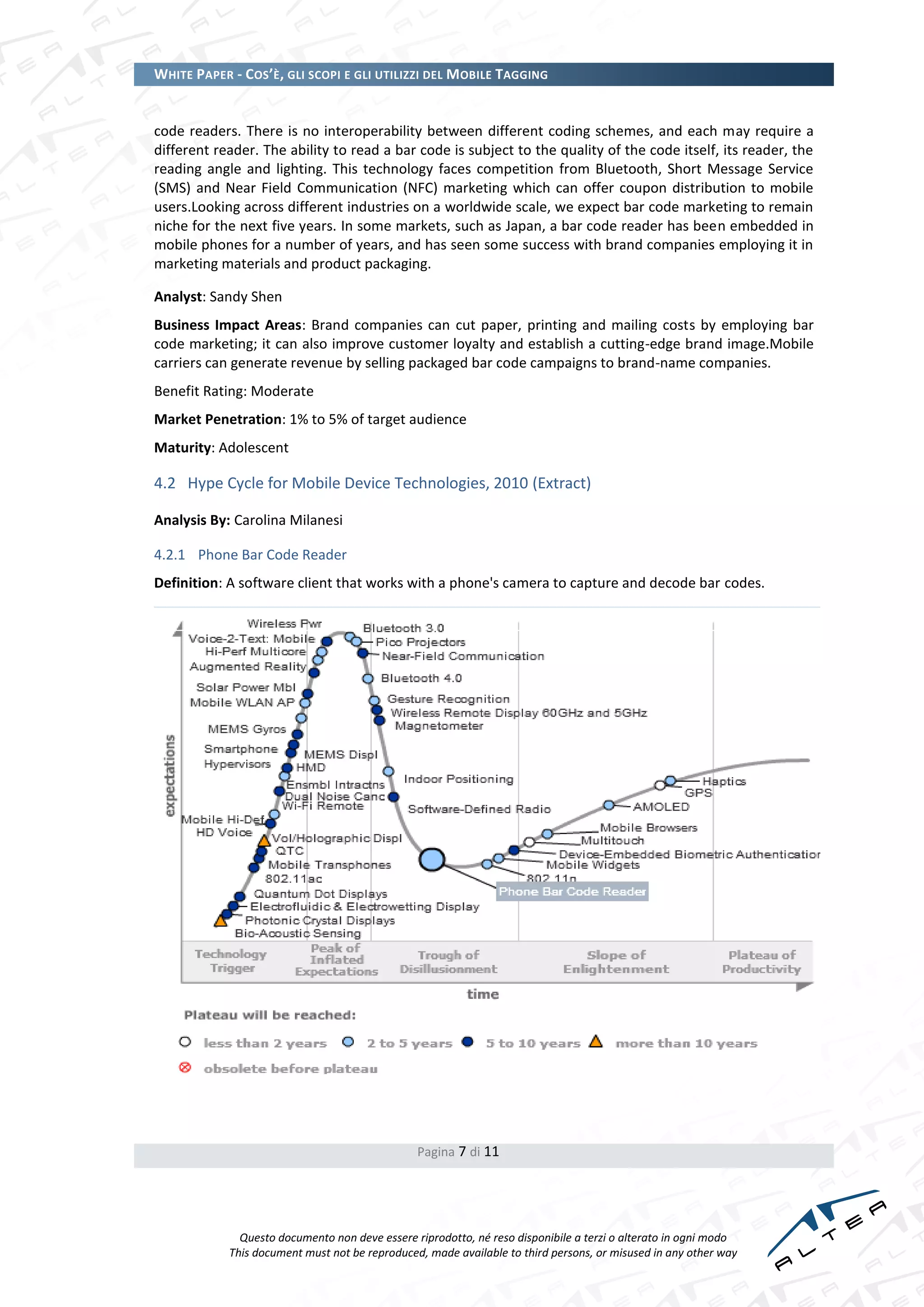 WHITE PAPER - COS’È, GLI SCOPI E GLI UTILIZZI DEL MOBILE TAGGING


code readers. There is no interoperability between different coding schemes, and each may require a
different reader. The ability to read a bar code is subject to the quality of the code itself, its reader, the
reading angle and lighting. This technology faces competition from Bluetooth, Short Message Service
(SMS) and Near Field Communication (NFC) marketing which can offer coupon distribution to mobile
users.Looking across different industries on a worldwide scale, we expect bar code marketing to remain
niche for the next five years. In some markets, such as Japan, a bar code reader has been embedded in
mobile phones for a number of years, and has seen some success with brand companies employing it in
marketing materials and product packaging.

Analyst: Sandy Shen
Business Impact Areas: Brand companies can cut paper, printing and mailing costs by employing bar
code marketing; it can also improve customer loyalty and establish a cutting-edge brand image.Mobile
carriers can generate revenue by selling packaged bar code campaigns to brand-name companies.
Benefit Rating: Moderate
Market Penetration: 1% to 5% of target audience
Maturity: Adolescent

4.2 Hype Cycle for Mobile Device Technologies, 2010 (Extract)

Analysis By: Carolina Milanesi

4.2.1 Phone Bar Code Reader
Definition: A software client that works with a phone's camera to capture and decode bar codes.




                                                Pagina 7 di 11




              Questo documento non deve essere riprodotto, né reso disponibile a terzi o alterato in ogni modo
            This document must not be reproduced, made available to third persons, or misused in any other way
 