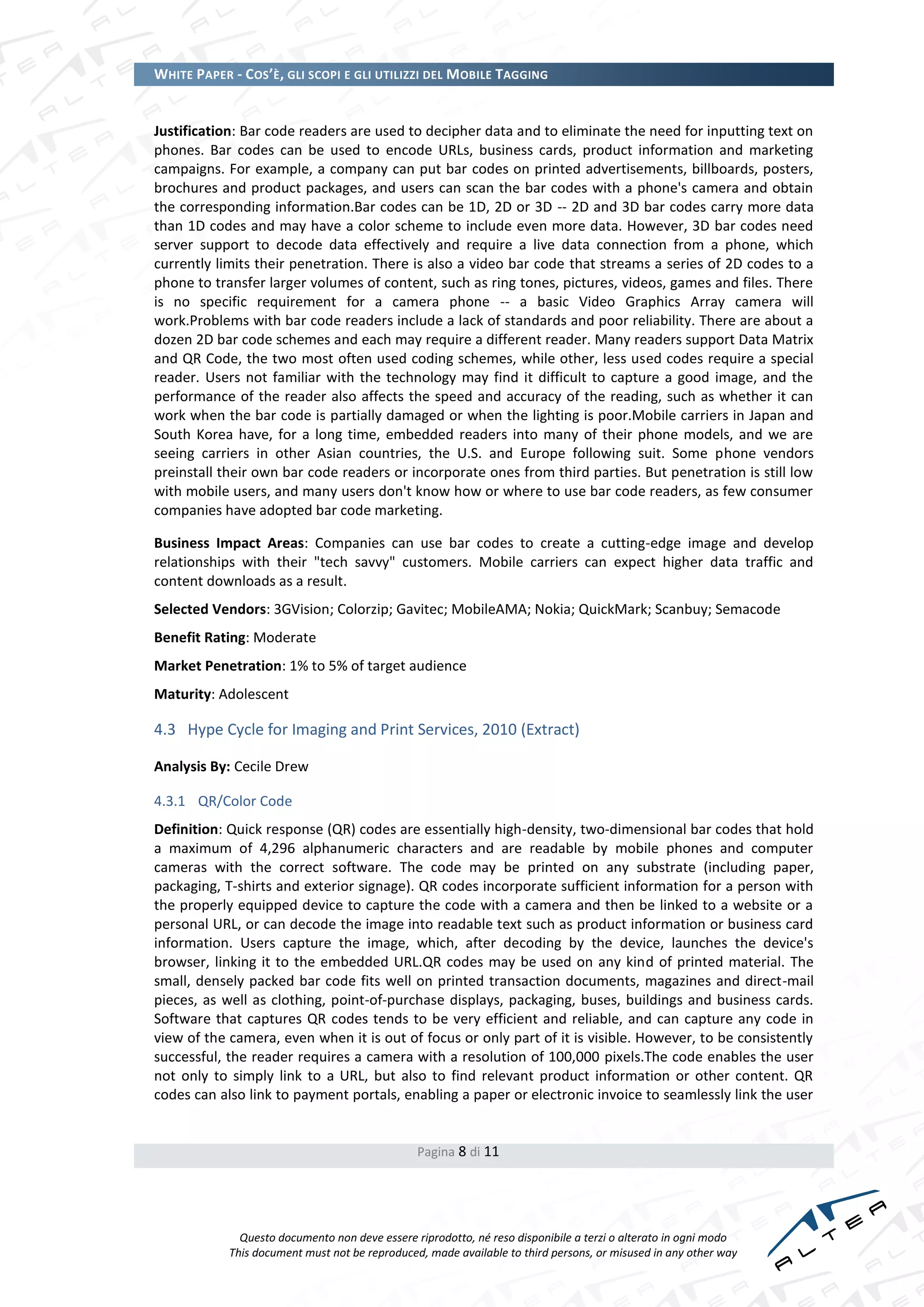 WHITE PAPER - COS’È, GLI SCOPI E GLI UTILIZZI DEL MOBILE TAGGING


Justification: Bar code readers are used to decipher data and to eliminate the need for inputting text on
phones. Bar codes can be used to encode URLs, business cards, product information and marketing
campaigns. For example, a company can put bar codes on printed advertisements, billboards, posters,
brochures and product packages, and users can scan the bar codes with a phone's camera and obtain
the corresponding information.Bar codes can be 1D, 2D or 3D -- 2D and 3D bar codes carry more data
than 1D codes and may have a color scheme to include even more data. However, 3D bar codes need
server support to decode data effectively and require a live data connection from a phone, which
currently limits their penetration. There is also a video bar code that streams a series of 2D codes to a
phone to transfer larger volumes of content, such as ring tones, pictures, videos, games and files. There
is no specific requirement for a camera phone -- a basic Video Graphics Array camera will
work.Problems with bar code readers include a lack of standards and poor reliability. There are about a
dozen 2D bar code schemes and each may require a different reader. Many readers support Data Matrix
and QR Code, the two most often used coding schemes, while other, less used codes require a special
reader. Users not familiar with the technology may find it difficult to capture a good image, and the
performance of the reader also affects the speed and accuracy of the reading, such as whether it can
work when the bar code is partially damaged or when the lighting is poor.Mobile carriers in Japan and
South Korea have, for a long time, embedded readers into many of their phone models, and we are
seeing carriers in other Asian countries, the U.S. and Europe following suit. Some phone vendors
preinstall their own bar code readers or incorporate ones from third parties. But penetration is still low
with mobile users, and many users don't know how or where to use bar code readers, as few consumer
companies have adopted bar code marketing.

Business Impact Areas: Companies can use bar codes to create a cutting-edge image and develop
relationships with their "tech savvy" customers. Mobile carriers can expect higher data traffic and
content downloads as a result.
Selected Vendors: 3GVision; Colorzip; Gavitec; MobileAMA; Nokia; QuickMark; Scanbuy; Semacode
Benefit Rating: Moderate
Market Penetration: 1% to 5% of target audience
Maturity: Adolescent

4.3 Hype Cycle for Imaging and Print Services, 2010 (Extract)

Analysis By: Cecile Drew

4.3.1 QR/Color Code
Definition: Quick response (QR) codes are essentially high-density, two-dimensional bar codes that hold
a maximum of 4,296 alphanumeric characters and are readable by mobile phones and computer
cameras with the correct software. The code may be printed on any substrate (including paper,
packaging, T-shirts and exterior signage). QR codes incorporate sufficient information for a person with
the properly equipped device to capture the code with a camera and then be linked to a website or a
personal URL, or can decode the image into readable text such as product information or business card
information. Users capture the image, which, after decoding by the device, launches the device's
browser, linking it to the embedded URL.QR codes may be used on any kind of printed material. The
small, densely packed bar code fits well on printed transaction documents, magazines and direct-mail
pieces, as well as clothing, point-of-purchase displays, packaging, buses, buildings and business cards.
Software that captures QR codes tends to be very efficient and reliable, and can capture any code in
view of the camera, even when it is out of focus or only part of it is visible. However, to be consistently
successful, the reader requires a camera with a resolution of 100,000 pixels.The code enables the user
not only to simply link to a URL, but also to find relevant product information or other content. QR
codes can also link to payment portals, enabling a paper or electronic invoice to seamlessly link the user


                                                Pagina 8 di 11




              Questo documento non deve essere riprodotto, né reso disponibile a terzi o alterato in ogni modo
            This document must not be reproduced, made available to third persons, or misused in any other way
 