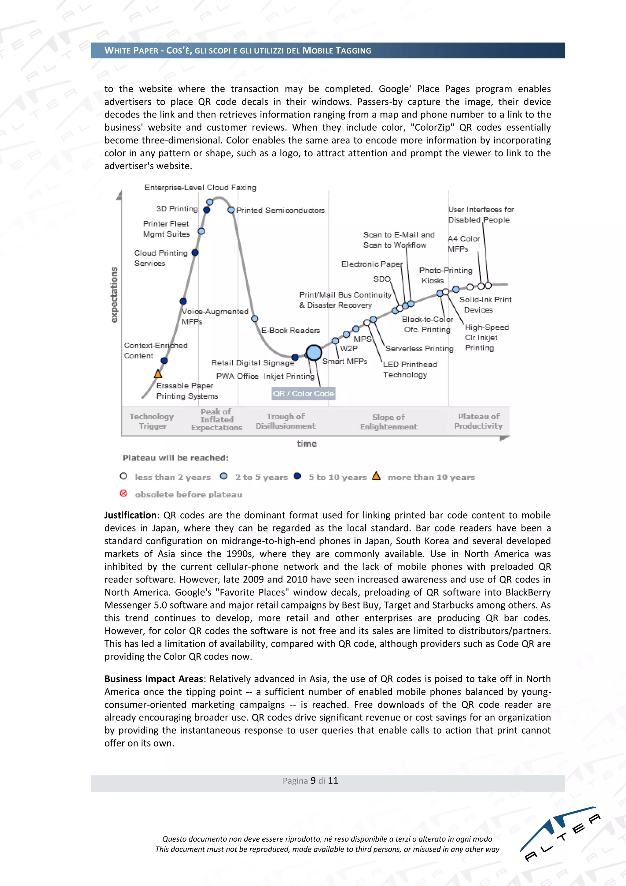 WHITE PAPER - COS’È, GLI SCOPI E GLI UTILIZZI DEL MOBILE TAGGING


to the website where the transaction may be completed. Google' Place Pages program enables
advertisers to place QR code decals in their windows. Passers-by capture the image, their device
decodes the link and then retrieves information ranging from a map and phone number to a link to the
business' website and customer reviews. When they include color, "ColorZip" QR codes essentially
become three-dimensional. Color enables the same area to encode more information by incorporating
color in any pattern or shape, such as a logo, to attract attention and prompt the viewer to link to the
advertiser's website.




Justification: QR codes are the dominant format used for linking printed bar code content to mobile
devices in Japan, where they can be regarded as the local standard. Bar code readers have been a
standard configuration on midrange-to-high-end phones in Japan, South Korea and several developed
markets of Asia since the 1990s, where they are commonly available. Use in North America was
inhibited by the current cellular-phone network and the lack of mobile phones with preloaded QR
reader software. However, late 2009 and 2010 have seen increased awareness and use of QR codes in
North America. Google's "Favorite Places" window decals, preloading of QR software into BlackBerry
Messenger 5.0 software and major retail campaigns by Best Buy, Target and Starbucks among others. As
this trend continues to develop, more retail and other enterprises are producing QR bar codes.
However, for color QR codes the software is not free and its sales are limited to distributors/partners.
This has led a limitation of availability, compared with QR code, although providers such as Code QR are
providing the Color QR codes now.

Business Impact Areas: Relatively advanced in Asia, the use of QR codes is poised to take off in North
America once the tipping point -- a sufficient number of enabled mobile phones balanced by young-
consumer-oriented marketing campaigns -- is reached. Free downloads of the QR code reader are
already encouraging broader use. QR codes drive significant revenue or cost savings for an organization
by providing the instantaneous response to user queries that enable calls to action that print cannot
offer on its own.


                                                Pagina 9 di 11




              Questo documento non deve essere riprodotto, né reso disponibile a terzi o alterato in ogni modo
            This document must not be reproduced, made available to third persons, or misused in any other way
 