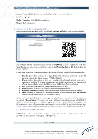 WHITE PAPER - COS’È, GLI SCOPI E GLI UTILIZZI DEL MOBILE TAGGING


  Selected Vendors: CodeZ QR; Colorzip; Crawford Technologies; interlinkONE; Nokia
  Benefit Rating: High
  Market Penetration: 1% to 5% of target audience
  Maturity: Early mainstream


5 GENERATORE DI QR CODE SUL MIS ALTEA
  Una nuova sezione del MIS Altea offre la possibilità di realizzare QR Code in modo semplice e rapido.




  Accedendo alla Intranet e selezionando dal menu la voce “QR Code” si accede direttamente al QR Code
  Generator. Questo strumento permette la creazione di differenti tipologie di QR Code, in base alle
  proprie esigenze.

  In particolare, scegliendo tra le seguenti opzioni, è possibile definire la tipologia di codice da generare:

          Contatto: permette la creazione di un biglietto da visita elettronico, contenente i propri dati
           personali secondo due diversi standard (VCARD o MECARD);
          Offerta: mette a disposizione un form, con i campi previsti dal modello attuale, dove inserire i
           dati relativi all’offerta. Il QR Code così generato, che dovrà essere inserito nel documento di
           offerta, riporterà Codice e titolo dell’Offerta, nome del Cliente e riferimenti di Altea;
          URL: consente di generare un QR code contenente un indirizzo web;
          E-mail: consente di generare un QR code contenente un indirizzo e-mail;
          Numero di telefono: consente di generare un QR code contenente un numero di telefono;
          Testo: consente di generare un QR code contenente un testo semplice (Max 300 caratteri,
           onde evitare difficoltà di lettura per stringhe più lunghe).

  Selezionata la tipologia di QR code che si vuole generare, è sufficiente inserire i campi richiesti e cliccare
  sul pulsante “Genera Codice”. L’immagine che appare sul lato destro della schermata è il QR Code: è
  sufficiente salvarlo (tasto destro  salva immagine con nome) e inserirlo all’interno del documento.
  L’immagine può essere ridimensionata a proprio piacere, mantenendo le proporzioni inalterate (deve
                                                                                                             2
  rimanere di forma quadrata), facendo attenzione alla dimensione minima di leggibilità di circa 1,5 cm .

  5.1 PERCHE’ UTILIZZARE IL QR CODE?

  Il QR Code è uno strumento interattivo e all’avanguardia, che rende disponibili informazioni rilevanti,
  permettendo di accedervi in modo rapido e in tempo reale.


                                                  Pagina 10 di 11




                Questo documento non deve essere riprodotto, né reso disponibile a terzi o alterato in ogni modo
              This document must not be reproduced, made available to third persons, or misused in any other way
 