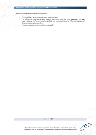 WHITE PAPER - COS’È, GLI SCOPI E GLI UTILIZZI DEL MOBILE TAGGING


Perché utilizzare un QR Code? Ecco le risposte!

        Per semplificare la memorizzazione dei propri contatti;
        Per collegare il materiale cartaceo a quello elettronico (esempio: nelle brochure o nei case
         history cartacei puo’ essere inserito QR Code che punta direttamente al formato digitale del
         documento, consultabile online);
        Per essere al passo con i tempi e la tecnologia 




                                                Pagina 11 di 11




              Questo documento non deve essere riprodotto, né reso disponibile a terzi o alterato in ogni modo
            This document must not be reproduced, made available to third persons, or misused in any other way
 
