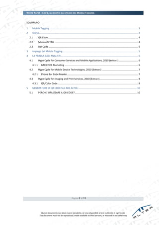 WHITE PAPER - COS’È, GLI SCOPI E GLI UTILIZZI DEL MOBILE TAGGING


SOMMARIO

1     Mobile Tagging .................................................................................................................................... 3
2     Storia ................................................................................................................................................... 3
    2.1       QR Code ...................................................................................................................................... 4
    2.2       Microsoft TAG ............................................................................................................................ 4
    2.3       Bar Code ..................................................................................................................................... 5
3     Impiego del Mobile Tagging ................................................................................................................ 5
4     LA PAROLA AGLI ANALISTI … ............................................................................................................... 6
    4.1       Hype Cycle for Consumer Services and Mobile Applications, 2010 (extract)............................. 6
      4.1.1       BAR CODE Marketing ............................................................................................................. 6
    4.2       Hype Cycle for Mobile Device Technologies, 2010 (Extract) ...................................................... 7
      4.2.1       Phone Bar Code Reader ......................................................................................................... 7
    4.3       Hype Cycle for Imaging and Print Services, 2010 (Extract) ......................................................... 8
      4.3.1       QR/Color Code ....................................................................................................................... 8
5     GENERATORE DI QR CODE SUL MIS ALTEA ....................................................................................... 10
    5.1       PERCHE’ UTILIZZARE IL QR CODE? ............................................................................................ 10




                                                               Pagina 2 di 11




                  Questo documento non deve essere riprodotto, né reso disponibile a terzi o alterato in ogni modo
                This document must not be reproduced, made available to third persons, or misused in any other way
 