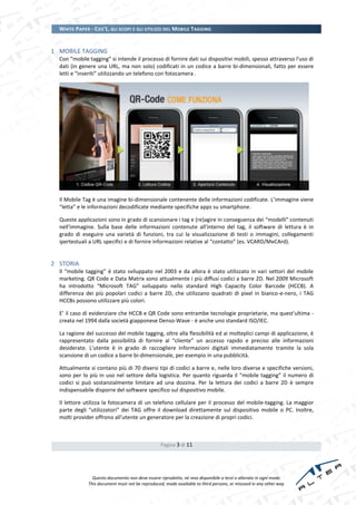 WHITE PAPER - COS’È, GLI SCOPI E GLI UTILIZZI DEL MOBILE TAGGING


1 MOBILE TAGGING
  Con “mobile tagging” si intende il processo di fornire dati sui dispositivi mobili, spesso attraverso l'uso di
  dati (in genere una URL, ma non solo) codificati in un codice a barre bi-dimensionali, fatto per essere
  letti e “inseriti” utilizzando un telefono con fotocamera .




  Il Mobile Tag è una imagine bi-dimensionale contenente delle informazioni codificate. L’immagine viene
  “letta” e le informazioni decodificate mediante specifiche apps su smartphone.

  Queste applicazioni sono in grado di scansionare i tag e (re)agire in conseguenza dei “modelli” contenuti
  nell'immagine. Sulla base delle informazioni contenute all'interno del tag, il software di lettura è in
  grado di eseguire una varietà di funzioni, tra cui la visualizzazione di testi o immagini, collegamenti
  ipertestuali a URL specifici e di fornire informazioni relative al “contatto” (es. VCARD/MeCArd).


2 STORIA
  Il “mobile tagging” è stato sviluppato nel 2003 e da allora è stato utilizzato in vari settori del mobile
  marketing. QR Code e Data Matrix sono attualmente i più diffusi codici a barre 2D. Nel 2009 Microsoft
  ha introdotto “Microsoft TAG” sviluppato nello standard High Capacity Color Barcode (HCCB). A
  differenza dei più popolari codici a barre 2D, che utilizzano quadrati di pixel in bianco-e-nero, i TAG
  HCCBs possono utilizzare più colori.

  E’ il caso di evidenziare che HCCB e QR Code sono entrambe tecnologie proprietarie, ma quest'ultima -
  creata nel 1994 dalla società giapponese Denso-Wave - è anche uno standard ISO/IEC.

  La ragione del successo del mobile tagging, oltre alla flessibilità ed ai molteplici campi di applicazione, è
  rappresentato dalla possibilità di fornire al “cliente” un accesso rapido e preciso alle informazioni
  desiderate. L'utente è in grado di raccogliere informazioni digitali immediatamente tramite la sola
  scansione di un codice a barre bi-dimensionale, per esempio in una pubblicità.

  Attualmente si contano più di 70 diversi tipi di codici a barre e, nelle loro diverse e specifiche versioni,
  sono per lo più in uso nel settore della logistica. Per quanto riguarda il “mobile tagging” il numero di
  codici si può sostanzialmente limitare ad una dozzina. Per la lettura dei codici a barre 2D è sempre
  indispensabile disporre del software specifico sul dispositivo mobile.

  Il lettore utilizza la fotocamera di un telefono cellulare per il processo del mobile-tagging. La maggior
  parte degli “utilizzatori” dei TAG offre il download direttamente sul dispositivo mobile o PC. Inoltre,
  molti provider offrono all'utente un generatore per la creazione di propri codici.



                                                  Pagina 3 di 11




                Questo documento non deve essere riprodotto, né reso disponibile a terzi o alterato in ogni modo
              This document must not be reproduced, made available to third persons, or misused in any other way
 