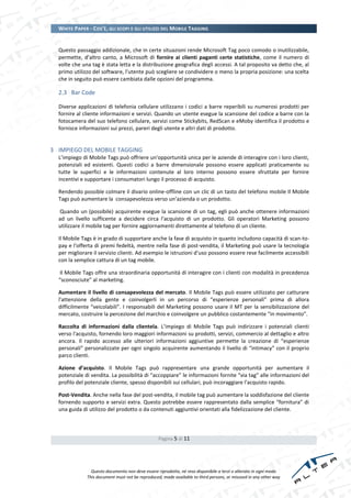 WHITE PAPER - COS’È, GLI SCOPI E GLI UTILIZZI DEL MOBILE TAGGING


  Questo passaggio addizionale, che in certe situazioni rende Microsoft Tag poco comodo o inutilizzabile,
  permette, d’altro canto, a Microsoft di fornire ai clienti paganti certe statistiche, come il numero di
  volte che una tag è stata letta e la distribuzione geografica degli accessi. A tal proposito va detto che, al
  primo utilizzo del software, l'utente può scegliere se condividere o meno la propria posizione: una scelta
  che in seguito può essere cambiata dalle opzioni del programma.

  2.3 Bar Code

  Diverse applicazioni di telefonia cellulare utilizzano i codici a barre reperibili su numerosi prodotti per
  fornire al cliente informazioni e servizi. Quando un utente esegue la scansione del codice a barre con la
  fotocamera del suo telefono cellulare, servizi come Stickybits, RedScan e eMoby identifica il prodotto e
  fornisce informazioni sui prezzi, pareri degli utente e altri dati di prodotto.


3 IMPIEGO DEL MOBILE TAGGING
  L’impiego di Mobile Tags può offriere un'opportunità unica per le aziende di interagire con i loro clienti,
  potenziali ed esistenti. Questi codici a barre dimensionale possono essere applicati praticamente su
  tutte le superfici e le informazioni contenute al loro interno possono essere sfruttate per fornire
  incentivi e supportare i consumatori lungo il processo di acquisto.

  Rendendo possible colmare il divario online-offline con un clic di un tasto del telefono mobile Il Mobile
  Tags può aumentare la consapevolezza verso un’azienda o un prodotto.

  Quando un (possibile) acquirente esegue la scansione di un tag, egli può anche ottenere informazioni
  ad un livello sufficente a decidere circa l'acquisto di un prodotto. Gli operatori Marketing possono
  utilizzare il mobile tag per fornire aggiornamenti direttamente al telefono di un cliente.

  Il Mobile Tags è in grado di supportare anche la fase di acquisto in quanto includono capacità di scan-to-
  pay e l'offerta di premi fedeltà, mentre nella fase di post-vendita, il Marketing può usare la tecnologia
  per migliorare il servizio clienti. Ad esempio le istruzioni d’uso possono essere rese facilmente accessibili
  con la semplice cattura di un tag mobile.

   Il Mobile Tags offre una straordinaria opportunità di interagire con i clienti con modalità in precedenza
  “sconosciute” al marketing.

  Aumentare il livello di consapevolezza del mercato. Il Mobile Tags può essere utilizzato per catturare
  l'attenzione della gente e coinvolgerli in un percorso di “esperienze personali” prima di allora
  difficilmente “veicolabili”. I responsabili del Marketing possono usare il MT per la sensibilizzazione del
  mercato, costruire la percezione del marchio e coinvolgere un pubblico costantemente “in movimento”.

  Raccolta di informazioni dalla clientela. L’impiego di Mobile Tags può indirizzare i potenziali clienti
  verso l'acquisto, fornendo loro maggiori informazioni su prodotti, servizi, commercio al dettaglio e altro
  ancora. Il rapido accesso alle ulteriori informazioni aggiuntive permette la creazione di “esperienze
  personali” personalizzate per ogni singolo acquirente aumentando il livello di “intimacy” con il proprio
  parco clienti.

  Azione d’acquisto. Il Mobile Tags può rappresentare una grande opportunità per aumentare il
  potenziale di vendita. La possibilità di “accoppiare” le informazioni fornite “via tag” alle informazioni del
  profilo del potenziale cliente, spesso disponibili sui cellulari, può incoraggiare l'acquisto rapido.

  Post-Vendita. Anche nella fase del post-vendita, il mobile tag può aumentare la soddisfazione del cliente
  fornendo supporto e servizi extra. Questo potrebbe essere rappresentato dalla semplice “fornitura” di
  una guida di utilizzo del prodotto o da contenuti aggiuntivi orientati alla fidelizzazione del cliente.



                                                  Pagina 5 di 11




                Questo documento non deve essere riprodotto, né reso disponibile a terzi o alterato in ogni modo
              This document must not be reproduced, made available to third persons, or misused in any other way
 