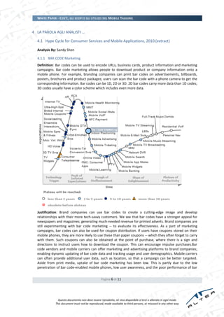 WHITE PAPER - COS’È, GLI SCOPI E GLI UTILIZZI DEL MOBILE TAGGING


4 LA PAROLA AGLI ANALISTI …

  4.1 Hype Cycle for Consumer Services and Mobile Applications, 2010 (extract)

  Analysis By: Sandy Shen

  4.1.1 BAR CODE Marketing
  Definition: Bar codes can be used to encode URLs, business cards, product information and marketing
  campaigns. Bar code marketing allows people to download product or company information onto a
  mobile phone. For example, branding companies can print bar codes on advertisements, billboards,
  posters, brochures and product packages; users can scan the bar code with a phone camera to get the
  corresponding information. Bar codes can be 1D, 2D or 3D. 2D bar codes carry more data than 1D codes;
  3D codes usually have a color scheme which includes even more data.




  Justification: Brand companies can use bar codes to create a cutting-edge image and develop
  relationships with their more tech-savvy customers. We see that bar codes have a stronger appeal for
  newspapers and magazines; generating much-needed revenue for printed adverts. Brand companies are
  still experimenting with bar code marketing -- to evaluate its effectiveness. As a part of marketing
  campaigns, bar codes can also be used for coupon distribution. If users have coupons stored on their
  mobile phones, they are more likely to use these than paper coupons -- which they often forget to carry
  with them. Such coupons can also be obtained at the point of purchase, where there is a sign and
  directions to instruct users how to download the coupon. This can encourage impulse purchases.Bar
  code vendors and mobile carriers can offer marketing and advertising platforms to brand companies;
  enabling dynamic updating of bar code data and tracking usage and user demographics. Mobile carriers
  can often provide additional user data, such as location, so that a campaign can be better targeted.
  Aside from print media, uptake of bar code marketing has been low. This is partly due to the low
  penetration of bar code-enabled mobile phones, low user awareness, and the poor performance of bar


                                                  Pagina 6 di 11




                Questo documento non deve essere riprodotto, né reso disponibile a terzi o alterato in ogni modo
              This document must not be reproduced, made available to third persons, or misused in any other way
 