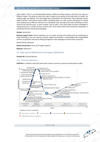 WHITE PAPER - COS’È, GLI SCOPI E GLI UTILIZZI DEL MOBILE TAGGING


code readers. There is no interoperability between different coding schemes, and each may require a
different reader. The ability to read a bar code is subject to the quality of the code itself, its reader, the
reading angle and lighting. This technology faces competition from Bluetooth, Short Message Service
(SMS) and Near Field Communication (NFC) marketing which can offer coupon distribution to mobile
users.Looking across different industries on a worldwide scale, we expect bar code marketing to remain
niche for the next five years. In some markets, such as Japan, a bar code reader has been embedded in
mobile phones for a number of years, and has seen some success with brand companies employing it in
marketing materials and product packaging.

Analyst: Sandy Shen
Business Impact Areas: Brand companies can cut paper, printing and mailing costs by employing bar
code marketing; it can also improve customer loyalty and establish a cutting-edge brand image.Mobile
carriers can generate revenue by selling packaged bar code campaigns to brand-name companies.
Benefit Rating: Moderate
Market Penetration: 1% to 5% of target audience
Maturity: Adolescent

4.2 Hype Cycle for Mobile Device Technologies, 2010 (Extract)

Analysis By: Carolina Milanesi

4.2.1 Phone Bar Code Reader
Definition: A software client that works with a phone's camera to capture and decode bar codes.




                                                Pagina 7 di 11




              Questo documento non deve essere riprodotto, né reso disponibile a terzi o alterato in ogni modo
            This document must not be reproduced, made available to third persons, or misused in any other way
 