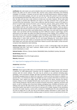 WHITE PAPER - COS’È, GLI SCOPI E GLI UTILIZZI DEL MOBILE TAGGING


Justification: Bar code readers are used to decipher data and to eliminate the need for inputting text on
phones. Bar codes can be used to encode URLs, business cards, product information and marketing
campaigns. For example, a company can put bar codes on printed advertisements, billboards, posters,
brochures and product packages, and users can scan the bar codes with a phone's camera and obtain
the corresponding information.Bar codes can be 1D, 2D or 3D -- 2D and 3D bar codes carry more data
than 1D codes and may have a color scheme to include even more data. However, 3D bar codes need
server support to decode data effectively and require a live data connection from a phone, which
currently limits their penetration. There is also a video bar code that streams a series of 2D codes to a
phone to transfer larger volumes of content, such as ring tones, pictures, videos, games and files. There
is no specific requirement for a camera phone -- a basic Video Graphics Array camera will
work.Problems with bar code readers include a lack of standards and poor reliability. There are about a
dozen 2D bar code schemes and each may require a different reader. Many readers support Data Matrix
and QR Code, the two most often used coding schemes, while other, less used codes require a special
reader. Users not familiar with the technology may find it difficult to capture a good image, and the
performance of the reader also affects the speed and accuracy of the reading, such as whether it can
work when the bar code is partially damaged or when the lighting is poor.Mobile carriers in Japan and
South Korea have, for a long time, embedded readers into many of their phone models, and we are
seeing carriers in other Asian countries, the U.S. and Europe following suit. Some phone vendors
preinstall their own bar code readers or incorporate ones from third parties. But penetration is still low
with mobile users, and many users don't know how or where to use bar code readers, as few consumer
companies have adopted bar code marketing.

Business Impact Areas: Companies can use bar codes to create a cutting-edge image and develop
relationships with their "tech savvy" customers. Mobile carriers can expect higher data traffic and
content downloads as a result.
Selected Vendors: 3GVision; Colorzip; Gavitec; MobileAMA; Nokia; QuickMark; Scanbuy; Semacode
Benefit Rating: Moderate
Market Penetration: 1% to 5% of target audience
Maturity: Adolescent

4.3 Hype Cycle for Imaging and Print Services, 2010 (Extract)

Analysis By: Cecile Drew

4.3.1 QR/Color Code
Definition: Quick response (QR) codes are essentially high-density, two-dimensional bar codes that hold
a maximum of 4,296 alphanumeric characters and are readable by mobile phones and computer
cameras with the correct software. The code may be printed on any substrate (including paper,
packaging, T-shirts and exterior signage). QR codes incorporate sufficient information for a person with
the properly equipped device to capture the code with a camera and then be linked to a website or a
personal URL, or can decode the image into readable text such as product information or business card
information. Users capture the image, which, after decoding by the device, launches the device's
browser, linking it to the embedded URL.QR codes may be used on any kind of printed material. The
small, densely packed bar code fits well on printed transaction documents, magazines and direct-mail
pieces, as well as clothing, point-of-purchase displays, packaging, buses, buildings and business cards.
Software that captures QR codes tends to be very efficient and reliable, and can capture any code in
view of the camera, even when it is out of focus or only part of it is visible. However, to be consistently
successful, the reader requires a camera with a resolution of 100,000 pixels.The code enables the user
not only to simply link to a URL, but also to find relevant product information or other content. QR
codes can also link to payment portals, enabling a paper or electronic invoice to seamlessly link the user


                                                Pagina 8 di 11




              Questo documento non deve essere riprodotto, né reso disponibile a terzi o alterato in ogni modo
            This document must not be reproduced, made available to third persons, or misused in any other way
 