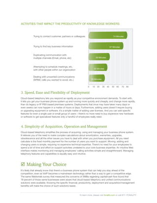 ACTIVITIES THAT IMPACT THE PRODUCTIVITY OF KNOWLEDGE WORKERS



            Trying to contact customer, partners or colleagues                                    74 Minutes



            Trying to find key business information                                            67 Minutes


            Duplicating communication with
            multiple channels (Email, phone, etc)                            39 Minutes



            Attempting to schedule meetings, etc,
                                                                         33 Minutes
            with other people within our organization


            Dealing with unwanted communications
            (SPAM, calls you wanted to avoid, etc.)                    29 Minutes


                                                                   0    10    20    30    40     50   60    70   80


3. Speed, Ease and Flexibility of Deployment
Cloud-based telephony lets you respond as rapidly as your competitive environment demands. To start with,
it lets you get your business phone system up and running more quickly and cheaply, and change more rapidly,
than do legacy or IP PBX-based premises systems. Deployments that once may have taken many days or
even weeks can now happen in a matter of hours or days. Furthermore, adding users doesn’t require buying
or upgrading equipment or software, it’s a simple matter of adding user licenses. And you can add specific
features for even a single user or small group of users – there’s no more need to buy expensive new hardware
or software to get specialized features only a handful of employees really need.



4. Simplicity of Acquisition, Operation and Management
Cloud-based telephony simplifies the process of acquiring, using and managing your business phone system.
It relieves you of the need to make complex calculations about amortization, warranties, upgrades,
obsolescence and all the other issues you have to deal with when you purchase equipment. All you need
calculate is the fixed monthly payment for the number of users you want to support. Moving, adding and
changing users is simple, requiring no expensive technical expertise. There’s no need for your employees to
spend a lot of time and effort on support activities unrelated to your core business expertise. An intuitive Web
interface makes monitoring and managing employees’ calling activities simple and straightforward. Managing
telephony features and capabilities is equally easy and intuitive.



; Making Your Choice
It’s likely that already know that there’s a business phone system that can help you stay ahead of the
competition, even as VoIP becomes a mainstream technology rather than a way to gain a competitive edge.
The same Webtorials survey that measured the concerns of SMBs regarding capital/cash flow found that
78 percent of those same businesses were aware that cloud-based telephony and unified communications
solutions were available. Knowing the specific financial, productivity, deployment and acquisition/management
benefits will make the choice of such solutions easier.


                                                          To learn more, please visit fonality.com or call 877- FONALITY
 