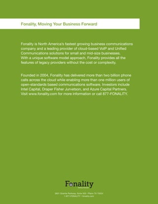 Fonality, Moving Your Business Forward



Fonality is North America’s fastest growing business communications
company and a leading provider of cloud-based VoIP and Unified
Communications solutions for small and mid-size businesses.
With a unique software model approach, Fonality provides all the
features of legacy providers without the cost or complexity.


Founded in 2004, Fonality has delivered more than two billion phone
calls across the cloud while enabling more than one million users of
open-standards based communications software. Investors include
Intel Capital, Draper Fisher Jurvetson, and Azure Capital Partners.
Visit www.fonality.com for more information or call 877-FONALITY.




                    5601 Granite Parkway, Suite 500 • Plano TX 75024
                            1-877-FONALITY • fonality.com
 