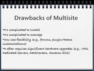 Drawbacks of Multisite
•It’s complicated to install
•It’s complicated to manage
•You lose flexibility (e.g., forums, plugin/theme
customizations)
•It often requires significant hardware upgrades (e.g., VPS,
Dedicated Servers, DataCenters, Amazon EC2)
 