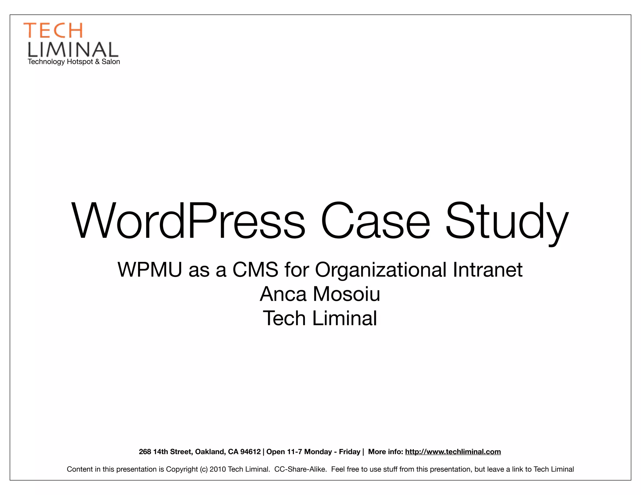 Technology Hotspot & Salon




            WordPress Case Study
                          WPMU as a CMS for Organizational Intranet
                                      Anca Mosoiu
                                      Tech Liminal




                                 268 14th Street, Oakland, CA 94612 | Open 11-7 Monday - Friday | More info: http://www.techliminal.com

           Content in this presentation is Copyright (c) 2010 Tech Liminal. CC-Share-Alike. Feel free to use stuff from this presentation, but leave a link to Tech Liminal
 