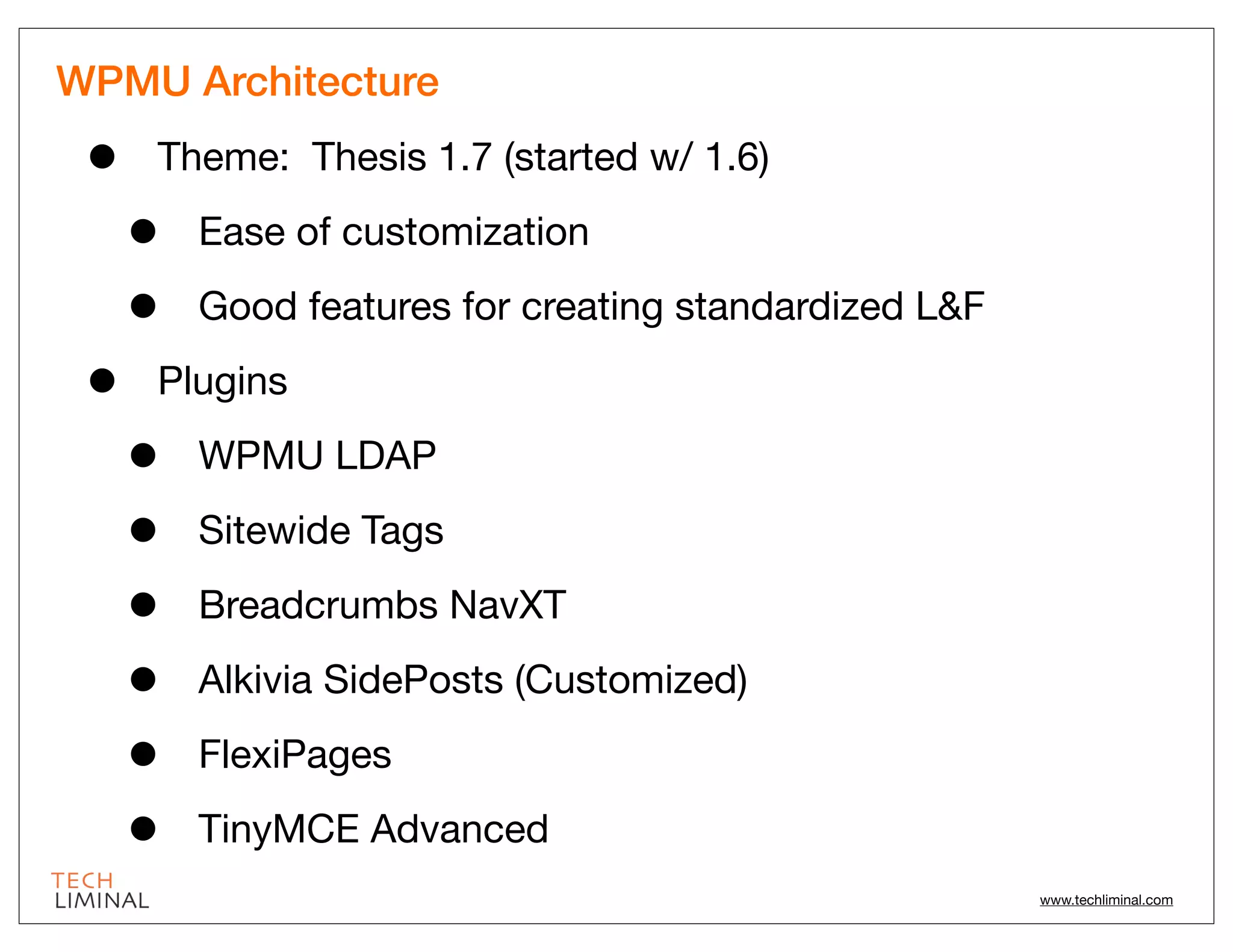 WPMU Architecture

 •   Theme: Thesis 1.7 (started w/ 1.6)

     •   Ease of customization

     •   Good features for creating standardized L&F

 •   Plugins

     •   WPMU LDAP

     •   Sitewide Tags

     •   Breadcrumbs NavXT

     •   Alkivia SidePosts (Customized)

     •   FlexiPages

     •   TinyMCE Advanced
                                                       www.techliminal.com
 